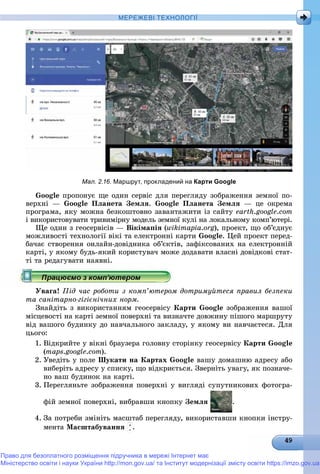 МЕРЕЖЕВІ ТЕХНОЛОГІЇ
Мал. 2.16. Маршрут, прокладений на Карти Google
Google ïðîïîíóє ùå îäèí ñåðâіñ äëÿ ïåðåãëÿäó çîáðàæåííÿ çåìíîї ïî-
âåðõíі — Google Ïëàíåòà Çåìëÿ. Google Ïëàíåòà Çåìëÿ — öå îêðåìà
ïðîãðàìà, ÿêó ìîæíà áåçêîøòîâíî çàâàíòàæèòè іç ñàéòó earth.google.com
і âèêîðèñòîâóâàòè òðèâèìіðíó ìîäåëü çåìíîї êóëі íà ëîêàëüíîìó êîìï’þòåðі.
Ùå îäèí ç ãåîñåðâіñіâ — Âіêіìàïіÿ (wikimapia.org), ïðîåêò, ùî îá’єäíóє
ìîæëèâîñòі òåõíîëîãії âіêі òà åëåêòðîííі êàðòè Google. Öåé ïðîåêò ïåðåä-
áà÷àє ñòâîðåííÿ îíëàéí-äîâіäíèêà îá’єêòіâ, çàôіêñîâàíèõ íà åëåêòðîííіé
êàðòі, ó ÿêîìó áóäü-ÿêèé êîðèñòóâà÷ ìîæå äîäàâàòè âëàñíі äîâіäêîâі ñòàò-
òі òà ðåäàãóâàòè íàÿâíі.
Óâàãà! Ïіä ÷àñ ðîáîòè ç êîìï’þòåðîì äîòðèìóéòåñÿ ïðàâèë áåçïåêè
òà ñàíіòàðíî-ãіãієíі÷íèõ íîðì.
Çíàéäіòü ç âèêîðèñòàííÿì ãåîñåðâіñó Êàðòè Google çîáðàæåííÿ âàøîї
ìіñöåâîñòі íà êàðòі çåìíîї ïîâåðõíі òà âèçíà÷òå äîâæèíó ïіøîãî ìàðøðóòó
âіä âàøîãî áóäèíêó äî íàâ÷àëüíîãî çàêëàäó, ó ÿêîìó âè íàâ÷àєòåñÿ. Äëÿ
öüîãî:
1. Âіäêðèéòå ó âіêíі áðàóçåðà ãîëîâíó ñòîðіíêó ãåîñåðâіñó Êàðòè Google
(maps.google.com).
2. Óâåäіòü ó ïîëå Øóêàòè íà Êàðòàõ Google âàøó äîìàøíþ àäðåñó àáî
âèáåðіòü àäðåñó ó ñïèñêó, ùî âіäêðèєòüñÿ. Çâåðíіòü óâàãó, ÿê ïîçíà÷å-
íî âàø áóäèíîê íà êàðòі.
3. Ïåðåãëÿíüòå çîáðàæåííÿ ïîâåðõíі ó âèãëÿäі ñóïóòíèêîâèõ ôîòîãðà-
ôіé çåìíîї ïîâåðõíі, âèáðàâøè êíîïêó Çåìëÿ .
4. Çà ïîòðåáè çìіíіòü ìàñøòàá ïåðåãëÿäó, âèêîðèñòàâøè êíîïêè іíñòðó-
ìåíòà Ìàñøòàáóâàííÿ .
Право для безоплатного розміщення підручника в мережі Інтернет має
Міністерство освіти і науки України http://mon.gov.ua/ та Інститут модернізації змісту освіти https://imzo.gov.ua
 