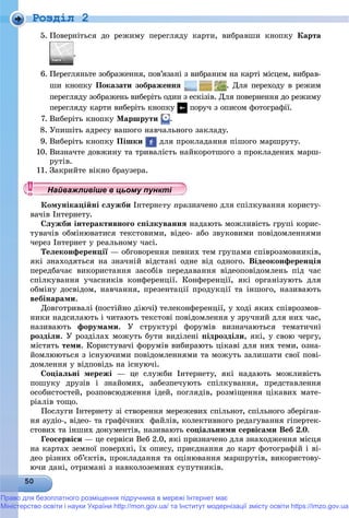 Роздiл 2
5. Ïîâåðíіòüñÿ äî ðåæèìó ïåðåãëÿäó êàðòè, âèáðàâøè êíîïêó Êàðòà
.
6. Ïåðåãëÿíüòå çîáðàæåííÿ, ïîâ’ÿçàíі ç âèáðàíèì íà êàðòі ìіñöåì, âèáðàâ-
øè êíîïêó Ïîêàçàòè çîáðàæåííÿ . Äëÿ ïåðåõîäó â ðåæèì
ïåðåãëÿäó çîáðàæåíü âèáåðіòü îäèí ç åñêіçіâ. Äëÿ ïîâåðíåííÿ äî ðåæèìó
ïåðåãëÿäó êàðòè âèáåðіòü êíîïêó ïîðó÷ ç îïèñîì ôîòîãðàôії.
7. Âèáåðіòü êíîïêó Ìàðøðóòè .
8. Óïèøіòü àäðåñó âàøîãî íàâ÷àëüíîãî çàêëàäó.
9. Âèáåðіòü êíîïêó Ïіøêè äëÿ ïðîêëàäàííÿ ïіøîãî ìàðøðóòó.
10. Âèçíà÷òå äîâæèíó òà òðèâàëіñòü íàéêîðîòøîãî ç ïðîêëàäåíèõ ìàðø-
ðóòіâ.
11. Çàêðèéòå âіêíî áðàóçåðà.
Êîìóíіêàöіéíі ñëóæáè Іíòåðíåòó ïðèçíà÷åíî äëÿ ñïіëêóâàííÿ êîðèñòó-
âà÷іâ Іíòåðíåòó.
Ñëóæáè іíòåðàêòèâíîãî ñïіëêóâàííÿ íàäàþòü ìîæëèâіñòü ãðóïі êîðèñ-
òóâà÷іâ îáìіíþâàòèñÿ òåêñòîâèìè, âіäåî- àáî çâóêîâèìè ïîâіäîìëåííÿìè
÷åðåç Іíòåðíåò ó ðåàëüíîìó ÷àñі.
Òåëåêîíôåðåíöії — îáãîâîðåííÿ ïåâíèõ òåì ãðóïàìè ñïіâðîçìîâíèêіâ,ї
ÿêі çíàõîäÿòüñÿ íà çíà÷íіé âіäñòàíі îäíå âіä îäíîãî. Âіäåîêîíôåðåíöіÿ
ïåðåäáà÷àє âèêîðèñòàííÿ çàñîáіâ ïåðåäàâàííÿ âіäåîïîâіäîìëåíü ïіä ÷àñ
ñïіëêóâàííÿ ó÷àñíèêіâ êîíôåðåíöії. Êîíôåðåíöії, ÿêі îðãàíіçóþòü äëÿ
îáìіíó äîñâіäîì, íàâ÷àííÿ, ïðåçåíòàöії ïðîäóêöії òà іíøîãî, íàçèâàþòü
âåáіíàðàìè.
Äîâãîòðèâàëі (ïîñòіéíî äіþ÷і) òåëåêîíôåðåíöії, ó õîäі ÿêèõ ñïіâðîçìîâ-
íèêè íàäñèëàþòü і ÷èòàþòü òåêñòîâі ïîâіäîìëåííÿ ó çðó÷íèé äëÿ íèõ ÷àñ,
íàçèâàþòü ôîðóìàìè. Ó ñòðóêòóðі ôîðóìіâ âèçíà÷àþòüñÿ òåìàòè÷íі
ðîçäіëè. Ó ðîçäіëàõ ìîæóòü áóòè âèäіëåíі ïіäðîçäіëè, ÿêі, ó ñâîþ ÷åðãó,
ìіñòÿòü òåìè. Êîðèñòóâà÷і ôîðóìіâ âèáèðàþòü öіêàâі äëÿ íèõ òåìè, îçíà-
éîìëþþòüñÿ ç іñíóþ÷èìè ïîâіäîìëåííÿìè òà ìîæóòü çàëèøàòè ñâîї ïîâі-
äîìëåííÿ ó âіäïîâіäü íà іñíóþ÷і.
Ñîöіàëüíі ìåðåæі — öå ñëóæáè Іíòåðíåòó, ÿêі íàäàþòü ìîæëèâіñòü
ïîøóêó äðóçіâ і çíàéîìèõ, çàáåçïå÷óþòü ñïіëêóâàííÿ, ïðåäñòàâëåííÿ
îñîáèñòîñòåé, ðîçïîâñþäæåííÿ іäåé, ïîãëÿäіâ, ðîçìіùåííÿ öіêàâèõ ìàòå-
ðіàëіâ òîùî.
Ïîñëóãè Іíòåðíåòó çі ñòâîðåííÿ ìåðåæåâèõ ñïіëüíîò, ñïіëüíîãî çáåðіãàí-
íÿ àóäіî-, âіäåî- òà ãðàôі÷íèõ ôàéëіâ, êîëåêòèâíîãî ðåäàãóâàííÿ ãіïåðòåê-
ñòîâèõ òà іíøèõ äîêóìåíòіâ, íàçèâàþòü ñîöіàëüíèìè ñåðâіñàìè Âåá 2.0.
Ãåîñåðâіñè — öå ñåðâіñè Âåá 2.0, ÿêі ïðèçíà÷åíî äëÿ çíàõîäæåííÿ ìіñöÿ
íà êàðòàõ çåìíîї ïîâåðõíі, їõ îïèñó, ïðèєäíàííÿ äî êàðò ôîòîãðàôіé і âі-
äåî ðіçíèõ îá’єêòіâ, ïðîêëàäàííÿ òà îöіíþâàííÿ ìàðøðóòіâ, âèêîðèñòîâó-
þ÷è äàíі, îòðèìàíі ç íàâêîëîçåìíèõ ñóïóòíèêіâ.
у уц у уц у уц у уц у уц у уц у уц у уц у уц у уц у уайва лив ше в ц о у уНайважливіше в цьому пункНайважливіше в цьому пункНайважливіше в цьому пункНайважливіше в цьому пункНайважливіше в цьому пункНайважливіше в цьому пункНайважливіше в цьому пункНайважливіше в цьому пункНайважливіше в цьому пункНайважливіше в цьому пункНайважливіше в цьому пункНайважливіше в цьому пункНайважливіше в цьому пункНайважливіше в цьому пункНайважливіше в цьому пункНайважливіше в цьому пункНайважливіше в цьому пункНайважливіше в цьому пункНайважливіше в цьому пункНайважливіше в цьому пункНайважливіше в цьому пункНайважливіше в цьому пункНайважливіше в цьому пункНайважливіше в цьому пункНайважливіше в цьому пункНайважливіше в цьому пункНайважливіше в цьому пункНайважливіше в цьому пункНайважливіше в цьому пункНайважливіше в цьому пункНайважливіше в цьому пункНайважливіше в цьому пункНайважливіше в цьому пункНайважливіше в цьому пункНайважливіше в цьому пункНайважливіше в цьому пункНайважливіше в цьому пункНайважливіше в цьому пункНайважливіше в цьому пункНайважливіше в цьому пункНайважливіше в цьому пункНайважливіше в цьому пункНайважливіше в цьому пункНайважливіше в цьому пункНайважливіше в цьому пункНайважливіше в цьому пункНайважливіше в цьому пункН й іН й іН й іН й іН й іН й іН й іН й іН й іН й іН й іН й іН й іН й іН й ій
Право для безоплатного розміщення підручника в мережі Інтернет має
Міністерство освіти і науки України http://mon.gov.ua/ та Інститут модернізації змісту освіти https://imzo.gov.ua
 