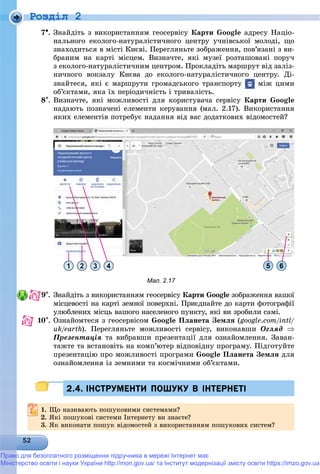 Роздiл 2
7. Çíàéäіòü ç âèêîðèñòàííÿì ãåîñåðâіñó Êàðòè Google àäðåñó Íàöіî-
íàëüíîãî åêîëîãî-íàòóðàëіñòè÷íîãî öåíòðó ó÷íіâñüêîї ìîëîäі, ùî
çíàõîäèòüñÿ â ìіñòі Êèєâі. Ïåðåãëÿíüòå çîáðàæåííÿ, ïîâ’ÿçàíі ç âè-
áðàíèì íà êàðòі ìіñöåì. Âèçíà÷òå, ÿêі ìóçåї ðîçòàøîâàíі ïîðó÷
ç åêîëîãî-íàòóðàëіñòè÷íèì öåíòðîì. Ïðîêëàäіòü ìàðøðóò âіä çàëіç-
íè÷íîãî âîêçàëó Êèєâà äî åêîëîãî-íàòóðàëіñòè÷íîãî öåíòðó. Äі-
çíàéòåñÿ, ÿêі є ìàðøðóòè ãðîìàäñüêîãî òðàíñïîðòó ìіæ öèìè
îá’єêòàìè, ÿêà їõ ïåðіîäè÷íіñòü і òðèâàëіñòü.
8. Âèçíà÷òå, ÿêі ìîæëèâîñòі äëÿ êîðèñòóâà÷à ñåðâіñó Êàðòè Google
íàäàþòü ïîçíà÷åíі åëåìåíòè êåðóâàííÿ (ìàë. 2.17). Âèêîðèñòàííÿ
ÿêèõ åëåìåíòіâ ïîòðåáóє íàäàííÿ âіä âàñ äîäàòêîâèõ âіäîìîñòåé?
1 2 3 4 5 6
Мал. 2.17
9. Çíàéäіòü ç âèêîðèñòàííÿì ãåîñåðâіñó Êàðòè Google çîáðàæåííÿ âàøîї
ìіñöåâîñòі íà êàðòі çåìíîї ïîâåðõíі. Ïðèєäíàéòå äî êàðòè ôîòîãðàôії
óëþáëåíèõ ìіñöü âàøîãî íàñåëåíîãî ïóíêòó, ÿêі âè çðîáèëè ñàìі.
10. Îçíàéîìòåñÿ ç ãåîñåðâіñîì Google Ïëàíåòà Çåìëÿ (google.com/intl/
uk/earth// ). Ïåðåãëÿíüòå ìîæëèâîñòі ñåðâіñó, âèêîíàâøè Îãëÿä 
Ïðåçåíòàöіÿ òà âèáðàâøè ïðåçåíòàöії äëÿ îçíàéîìëåííÿ. Çàâàí-
òàæòå òà âñòàíîâіòü íà êîìï’þòåð âіäïîâіäíó ïðîãðàìó. Ïіäãîòóéòå
ïðåçåíòàöіþ ïðî ìîæëèâîñòі ïðîãðàìè Google Ïëàíåòà Çåìëÿ äëÿ
îçíàéîìëåííÿ іç çåìíèìè òà êîñìі÷íèìè îá’єêòàìè.
2.4. ІНСТРУМЕНТИ ПОШУКУ В ІНТЕРНЕТІ2.4. ІНСТРУМЕНТИ ПОШУКУ В ІНТЕРНЕТІ
1.1. Ùî íàçèâàþòü ïîøóêîâèìè ñèñòåìàìè?Ùî íàçèâàþòü ïîøóêîâèìè ñèñòåìàìè?
2.2. ßêі ïîøóêîâі ñèñòåìè Іíòåðíåòó âè çíàєòå?ßêі ïîøóêîâі ñèñòåìè Іíòåðíåòó âè çíàєòå?
3. ßê âèêîíàòè ïîøóê âіäîìîñòåé ç âèêîðèñòàííÿì ïîøóêîâèõ ñèñòåì?
Право для безоплатного розміщення підручника в мережі Інтернет має
Міністерство освіти і науки України http://mon.gov.ua/ та Інститут модернізації змісту освіти https://imzo.gov.ua
 