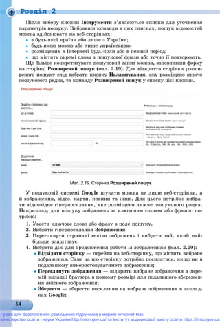 Роздiл 2
Ïіñëÿ âèáîðó êíîïêè Іíñòðóìåíòè ç’ÿâëÿþòüñÿ ñïèñêè äëÿ óòî÷íåííÿ
ïàðàìåòðіâ ïîøóêó. Âèáðàâøè êîìàíäè â öèõ ñïèñêàõ, ïîøóê âіäîìîñòåé
ìîæíà çäіéñíþâàòè íà âåá-ñòîðіíêàõ:
 ç áóäü-ÿêîї êðàїíè àáî ëèøå ç Óêðàїíè;
 áóäü-ÿêîþ ìîâîþ àáî ëèøå óêðàїíñüêîþ;
 ðîçìіùåíèõ â Іíòåðíåòі áóäü-êîëè àáî â ïåâíèé ïåðіîä;
 ùî ìіñòÿòü îêðåìі ñëîâà ç ïîøóêîâîї ôðàçè àáî òî÷íî її ïîâòîðþþòü.
Ùå áіëüøå êîíêðåòèçóâàòè ïîøóêîâèé çàïèò ìîæíà, çàïîâíèâøè ôîðìó
íà ñòîðіíöі Ðîçøèðåíèé ïîøóê (ìàë. 2.19). Äëÿ âіäêðèòòÿ ñòîðіíêè ðîçøè-
ðåíîãî ïîøóêó ñëіä âèáðàòè êíîïêó Íàëàøòóâàííÿ, ÿêó ðîçìіùåíî íèæ÷å
ïîøóêîâîãî ðÿäêà, òà êîìàíäó Ðîçøèðåíèé ïîøóê ó ñïèñêó öієї êíîïêè.
Мал. 2.19. Сторінка Розширений пошук
Ó ïîøóêîâіé ñèñòåìі Google øóêàòè ìîæíà íå ëèøå âåá-ñòîðіíêè, à
é çîáðàæåííÿ, âіäåî, êàðòè, íîâèíè òà іíøå. Äëÿ öüîãî ïîòðіáíî âèáðà-
òè âіäïîâіäíå ãіïåðïîñèëàííÿ, ÿêå ðîçìіùåíî íèæ÷å ïîøóêîâîãî ðÿäêà.
Íàïðèêëàä, äëÿ ïîøóêó çîáðàæåíü çà êëþ÷îâèì ñëîâîì àáî ôðàçîþ ïî-
òðіáíî:
1. Óâåñòè êëþ÷îâå ñëîâî àáî ôðàçó â ïîëå ïîøóêó.
2. Âèáðàòè ãіïåðïîñèëàííÿ Çîáðàæåííÿ.
3. Ïåðåãëÿíóòè îòðèìàíі åñêіçè çîáðàæåíü і âèáðàòè òîé, ÿêèé íàé-
áіëüøå âëàøòîâóє.
4. Âèáðàòè äіþ äëÿ ïðîäîâæåííÿ ðîáîòè іç çîáðàæåííÿì (ìàë. 2.20):
Âіäâіäàòè ñòîðіíêó — ïåðåéòè íà âåá-ñòîðіíêó, ùî ìіñòèòü âèáðàíå
çîáðàæåííÿ. Ñàìå íà öþ ñòîðіíêó ïîòðіáíî ïîñèëàòèñÿ, ÿêùî âè â
ïîäàëüøîìó âèêîðèñòîâóâàòèìåòå çîáðàæåííÿ;
Ïåðåãëÿíóòè çîáðàæåííÿ — âіäêðèòè âèáðàíå çîáðàæåííÿ â îêðå-
ìіé âêëàäöі áðàóçåðà â ïîâíîìó ðîçìіðі äëÿ ïîäàëüøîãî çáåðåæåí-
íÿ ÿêіñíîãî çîáðàæåííÿ;
Çáåðåãòè — çáåðåãòè ïîñèëàííÿ íà âèáðàíå çîáðàæåííÿ â çàêëàä-
êàõ Google;
Право для безоплатного розміщення підручника в мережі Інтернет має
Міністерство освіти і науки України http://mon.gov.ua/ та Інститут модернізації змісту освіти https://imzo.gov.ua
 