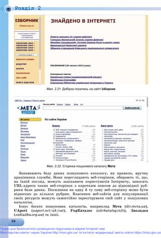 Роздiл 2
Мал. 2.21. Добірка посилань на сайті Ізборник
Мал. 2.22. Сторінка пошукового каталогу Мета
Çàïîâíþþòü áàçó äàíèõ ïîøóêîâîãî êàòàëîãó, ÿê ïðàâèëî, âðó÷íó
ïðàöіâíèêè ñëóæáè. Âîíè ïåðåãëÿäàþòü âåá-ñòîðіíêè, îáèðàþòü òі, ùî,
íà їõíіé ïîãëÿä, ìîæóòü çàöіêàâèòè êîðèñòóâà÷іâ Іíòåðíåòó, çàíîñÿòü
URL-àäðåñè òàêèõ âåá-ñòîðіíîê ç êîðîòêèì îïèñîì äî âіäïîâіäíîї ðóá-
ðèêè áàçè äàíèõ. Ïîñèëàííÿ íà îäíó é òó ñàìó âåá-ñòîðіíêó ìîæå áóòè
âіäíåñåíî äî êіëüêîõ ðóáðèê. Âëàñíèêè âåá-ñàéòіâ äëÿ ïîïóëÿðèçàöії
ñâîїõ ðåñóðñіâ ìîæóòü ñàìîñòіéíî çàðåєñòðóâàòè ñâіé ñàéò ó ïîøóêîâèõ
êàòàëîãàõ.
Іñíóє áàãàòî ïîøóêîâèõ êàòàëîãіâ, íàïðèêëàä Ìåòà (dir.meta.ua),
UAport (uaport.net/uk/cat), ÓêðÊàòàëîã (ukrkatalog.info), Çàêëàäêà
(zakladka.org.ua) òà іíøі.
Право для безоплатного розміщення підручника в мережі Інтернет має
Міністерство освіти і науки України http://mon.gov.ua/ та Інститут модернізації змісту освіти https://imzo.gov.ua
 