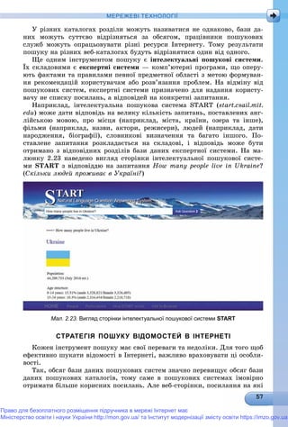 МЕРЕЖЕВІ ТЕХНОЛОГІЇ
Ó ðіçíèõ êàòàëîãàõ ðîçäіëè ìîæóòü íàçèâàòèñÿ íå îäíàêîâî, áàçè äà-
íèõ ìîæóòü ñóòòєâî âіäðіçíÿòüñÿ çà îáñÿãîì, ïðàöіâíèêè ïîøóêîâèõ
ñëóæá ìîæóòü îïðàöüîâóâàòè ðіçíі ðåñóðñè Іíòåðíåòó. Òîìó ðåçóëüòàòè
ïîøóêó íà ðіçíèõ âåá-êàòàëîãàõ áóäóòü âіäðіçíÿòèñÿ îäèí âіä îäíîãî.
Ùå îäíèì іíñòðóìåíòîì ïîøóêó є іíòåëåêòóàëüíі ïîøóêîâі ñèñòåìè.
Їõ ñêëàäîâèìè є åêñïåðòíі ñèñòåìè — êîìï’þòåðíі ïðîãðàìè, ùî îïåðó-
þòü ôàêòàìè òà ïðàâèëàìè ïåâíîї ïðåäìåòíîї îáëàñòі ç ìåòîþ ôîðìóâàí-
íÿ ðåêîìåíäàöіé êîðèñòóâà÷àì àáî ðîçâ’ÿçàííÿ ïðîáëåì. Íà âіäìіíó âіä
ïîøóêîâèõ ñèñòåì, åêñïåðòíі ñèñòåìè ïðèçíà÷åíî äëÿ íàäàííÿ êîðèñòó-
âà÷ó íå ñïèñêó ïîñèëàíü, à âіäïîâіäåé íà êîíêðåòíі çàïèòàííÿ.
Íàïðèêëàä, іíòåëåêòóàëüíà ïîøóêîâà ñèñòåìà START (start.csail.mit.
edu) ìîæå äàòè âіäïîâіäü íà âåëèêó êіëüêіñòü çàïèòàíü, ïîñòàâëåíèõ àíã-
ëіéñüêîþ ìîâîþ, ïðî ìіñöÿ (íàïðèêëàä, ìіñòà, êðàїíè, îçåðà òà іíøå),
ôіëüìè (íàïðèêëàä, íàçâè, àêòîðè, ðåæèñåðè), ëþäåé (íàïðèêëàä, äàòè
íàðîäæåííÿ, áіîãðàôії), ñëîâíèêîâі âèçíà÷åííÿ òà áàãàòî іíøîãî. Ïî-
ñòàâëåíå çàïèòàííÿ ðîçêëàäàєòüñÿ íà ñêëàäîâі, і âіäïîâіäü ìîæå áóòè
îòðèìàíî ç âіäïîâіäíèõ ðîçäіëіâ áàçè äàíèõ åêñïåðòíîї ñèñòåìè. Íà ìà-
ëþíêó 2.23 íàâåäåíî âèãëÿä ñòîðіíêè іíòåëåêòóàëüíîї ïîøóêîâîї ñèñòå-
ìè START ç âіäïîâіääþ íà çàïèòàííÿ How many people live in Ukraine?
(Ñêіëüêè ëþäåé ïðîæèâàє â Óêðàїíі?)
Мал. 2.23. Вигляд сторінки інтелектуальної пошукової системи START
СТРАТЕГІЯ ПОШУКУ ВІДОМОСТЕЙ В ІНТЕРНЕТІ
Êîæåí іíñòðóìåíò ïîøóêó ìàє ñâîї ïåðåâàãè òà íåäîëіêè. Äëÿ òîãî ùîá
åôåêòèâíî øóêàòè âіäîìîñòі â Іíòåðíåòі, âàæëèâî âðàõîâóâàòè öі îñîáëè-
âîñòі.
Òàê, îáñÿã áàçè äàíèõ ïîøóêîâèõ ñèñòåì çíà÷íî ïåðåâèùóє îáñÿã áàçè
äàíèõ ïîøóêîâèõ êàòàëîãіâ, òîìó ñàìå â ïîøóêîâèõ ñèñòåìàõ іìîâіðíî
îòðèìàòè áіëüøå êîðèñíèõ ïîñèëàíü. Àëå âåá-ñòîðіíêè, ïîñèëàííÿ íà ÿêі
Право для безоплатного розміщення підручника в мережі Інтернет має
Міністерство освіти і науки України http://mon.gov.ua/ та Інститут модернізації змісту освіти https://imzo.gov.ua
 