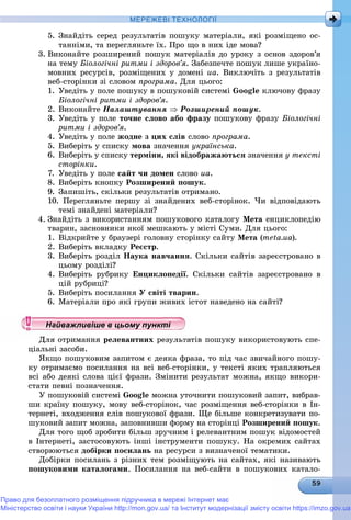 МЕРЕЖЕВІ ТЕХНОЛОГІЇ
5. Çíàéäіòü ñåðåä ðåçóëüòàòіâ ïîøóêó ìàòåðіàëè, ÿêі ðîçìіùåíî îñ-
òàííіìè, òà ïåðåãëÿíüòå їõ. Ïðî ùî â íèõ іäå ìîâà?
3. Âèêîíàéòå ðîçøèðåíèé ïîøóê ìàòåðіàëіâ äî óðîêó ç îñíîâ çäîðîâ’ÿ
íà òåìó Áіîëîãі÷íі ðèòìè і çäîðîâ’ÿ. Çàáåçïå÷òå ïîøóê ëèøå óêðàїíî-
ìîâíèõ ðåñóðñіâ, ðîçìіùåíèõ ó äîìåíі ua. Âèêëþ÷іòü ç ðåçóëüòàòіâ
âåá-ñòîðіíêè çі ñëîâîì ïðîãðàìà. Äëÿ öüîãî:
1. Óâåäіòü ó ïîëå ïîøóêó â ïîøóêîâіé ñèñòåìі Google êëþ÷îâó ôðàçó
Áіîëîãі÷íі ðèòìè і çäîðîâ’ÿ.
2. Âèêîíàéòå Íàëàøòóâàííÿ  Ðîçøèðåíèé ïîøóê.
3. Óâåäіòü ó ïîëå òî÷íå ñëîâî àáî ôðàçó ïîøóêîâó ôðàçó Áіîëîãі÷íі
ðèòìè і çäîðîâ’ÿ.
4. Óâåäіòü ó ïîëå æîäíå ç öèõ ñëіâ ñëîâî ïðîãðàìà.
5. Âèáåðіòü ó ñïèñêó ìîâà çíà÷åííÿ óêðàїíñüêà.
6. Âèáåðіòü ó ñïèñêó òåðìіíè, ÿêі âіäîáðàæàþòüñÿ çíà÷åííÿ ó òåêñòі
ñòîðіíêè.
7. Óâåäіòü ó ïîëå ñàéò ÷è äîìåí ñëîâî ua.
8. Âèáåðіòü êíîïêó Ðîçøèðåíèé ïîøóê.
9. Çàïèøіòü, ñêіëüêè ðåçóëüòàòіâ îòðèìàíî.
10. Ïåðåãëÿíüòå ïåðøó çі çíàéäåíèõ âåá-ñòîðіíîê. ×è âіäïîâіäàþòü
òåìі çíàéäåíі ìàòåðіàëè?
4. Çíàéäіòü ç âèêîðèñòàííÿì ïîøóêîâîãî êàòàëîãó Ìåòà åíöèêëîïåäіþ
òâàðèí, çàñíîâíèêè ÿêîї ìåøêàþòü ó ìіñòі Ñóìè. Äëÿ öüîãî:
1. Âіäêðèéòå ó áðàóçåðі ãîëîâíó ñòîðіíêó ñàéòó Ìåòà (meta.ua).
2. Âèáåðіòü âêëàäêó Ðåєñòð.
3. Âèáåðіòü ðîçäіë Íàóêà íàâ÷àííÿ. Ñêіëüêè ñàéòіâ çàðåєñòðîâàíî â
öüîìó ðîçäіëі?
4. Âèáåðіòü ðóáðèêó Åíöèêëîïåäії. Ñêіëüêè ñàéòіâ çàðåєñòðîâàíî â
öіé ðóáðèöі?
5. Âèáåðіòü ïîñèëàííÿ Ó ñâіòі òâàðèí.
6. Ìàòåðіàëè ïðî ÿêі ãðóïè æèâèõ іñòîò íàâåäåíî íà ñàéòі?
Äëÿ îòðèìàííÿ ðåëåâàíòíèõ ðåçóëüòàòіâ ïîøóêó âèêîðèñòîâóþòü ñïå-
öіàëüíі çàñîáè.
ßêùî ïîøóêîâèì çàïèòîì є äåÿêà ôðàçà, òî ïіä ÷àñ çâè÷àéíîãî ïîøó-
êó îòðèìàєìî ïîñèëàííÿ íà âñі âåá-ñòîðіíêè, ó òåêñòі ÿêèõ òðàïëÿþòüñÿ
âñі àáî äåÿêі ñëîâà öієї ôðàçè. Çìіíèòè ðåçóëüòàò ìîæíà, ÿêùî âèêîðè-
ñòàòè ïåâíі ïîçíà÷åííÿ.
Ó ïîøóêîâіé ñèñòåìі Google ìîæíà óòî÷íèòè ïîøóêîâèé çàïèò, âèáðàâ-
øè êðàїíó ïîøóêó, ìîâó âåá-ñòîðіíîê, ÷àñ ðîçìіùåííÿ âåá-ñòîðіíêè â Іí-
òåðíåòі, âõîäæåííÿ ñëіâ ïîøóêîâîї ôðàçè. Ùå áіëüøå êîíêðåòèçóâàòè ïî-
øóêîâèé çàïèò ìîæíà, çàïîâíèâøè ôîðìó íà ñòîðіíöі Ðîçøèðåíèé ïîøóê.
Äëÿ òîãî ùîá çðîáèòè áіëüø çðó÷íèì і ðåëåâàíòíèì ïîøóê âіäîìîñòåé
â Іíòåðíåòі, çàñòîñîâóþòü іíøі іíñòðóìåíòè ïîøóêó. Íà îêðåìèõ ñàéòàõ
ñòâîðþþòüñÿ äîáіðêè ïîñèëàíü íà ðåñóðñè ç âèçíà÷åíîї òåìàòèêè.
Äîáіðêè ïîñèëàíü ç ðіçíèõ òåì ðîçìіùóþòü íà ñàéòàõ, ÿêі íàçèâàþòü
ïîøóêîâèìè êàòàëîãàìè. Ïîñèëàííÿ íà âåá-ñàéòè â ïîøóêîâèõ êàòàëî-
у уц у уц у уц у уц у уц у уц у уц у уц у уц у уц у уц у уайважливіше в цьому пунктайважливіше в цьому пунктайважливіше в цьому пунктайважливіше в цьому пунктайважливіше в цьому пунктайважливіше в цьому пунктайважливіше в цьому пунктайважливіше в цьому пунктайважливіше в цьому пунктайважливіше в цьому пунктайважливіше в цьому пунктайважливіше в цьому пунктайважливіше в цьому пунктайважливіше в цьому пунктайважливіше в цьому пунктайважливіше в цьому пунктайважливіше в цьому пунктайважливіше в цьому пунктайважливіше в цьому пунктайважливіше в цьому пунктайважливіше в цьому пунктайважливіше в цьому пунктайважливіше в цьому пунктайважливіше в цьому пунктайважливіше в цьому пунктайважливіше в цьому пунктайважливіше в цьому пунктайважливіше в цьому пунктайважливіше в цьому пунктайважливіше в цьому пунктайважливіше в цьому пунктайважливіше в цьому пунктайважливіше в цьому пунктайважливіше в цьому пунктайважливіше в цьому пунктайважливіше в цьому пунктайважливіше в цьому пунктайважливіше в цьому пунктайважливіше в цьому пунктайважливіше в цьому пунктайважливіше в цьому пунктайважливіше в цьому пунктайважливіше в цьому пунктайважливіше в цьому пунктайважливіше в цьому пунктайважливіше в цьому пунктй ій ій ій ій ій ій ій ій ій ій ій ій ій ій ій ій
Право для безоплатного розміщення підручника в мережі Інтернет має
Міністерство освіти і науки України http://mon.gov.ua/ та Інститут модернізації змісту освіти https://imzo.gov.ua
 