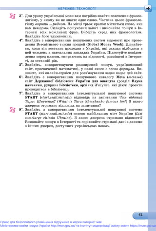 МЕРЕЖЕВІ ТЕХНОЛОГІЇ
3. Äëÿ óðîêó óêðàїíñüêîї ìîâè âàì ïîòðіáíî çíàéòè ïîÿñíåííÿ ôðàçåî-
ëîãіçìó, ó ÿêîìó âè íå çíàєòå îäíå ñëîâî. ×àñòèíà öüîãî ôðàçåîëî-
ãіçìó âêðèòè … ðÿäíîì. Íà ìіñöі òðüîõ êðàïîê ìіñòèòüñÿ ñëîâî, ÿêå
âàì íåâіäîìî. Ñêëàäіòü ïîøóêîâèé çàïèò і âèêîíàéòå ïîøóê â Іí-
òåðíåòі âñіõ ìîæëèâèõ ôðàç. Âèáåðіòü ñåðåä íèõ ôðàçåîëîãіçì.
Çíàéäіòü éîãî òëóìà÷åííÿ.
4. Çíàéäіòü ç âèêîðèñòàííÿì ïîøóêîâèõ ñèñòåì âіäîìîñòі ïðî ïðîâå-
äåííÿ Âñåñâіòíüîãî òèæíÿ ãðîøåé (Global Money Week). Äіçíàéòå-
ñÿ, êîëè âіí âîñòàííє ïðîõîäèâ â Óêðàїíі, ÿêі çàõîäè âіäáóëèñÿ â
öåé òèæäåíü â íàâ÷àëüíèõ çàêëàäàõ Óêðàїíè. Ïіäãîòóéòå ïîâіäîì-
ëåííÿ ïåðåä êëàñîì, ñïèðàþ÷èñü íà âіäîìîñòі, ðîçìіùåíі â Іíòåðíå-
òі, çà îñòàííіé ðіê.
5. Çíàéäіòü, âèêîðèñòîâóþ÷è ðîçøèðåíèé ïîøóê, óêðàїíîìîâíèé
ñàéò, ïðèñâÿ÷åíèé ìàòåìàòèöі, ó íàçâі ÿêîãî є ñëîâî ôîðìóëà. Âè-
çíà÷òå, ÿêі îíëàéí-ñåðâіñè äëÿ ðîçâ’ÿçóâàííÿ çàäà÷ íàäàє öåé ñàéò.
6. Çíàéäіòü ç âèêîðèñòàííÿì ïîøóêîâîãî êàòàëîãó Meta (meta.ua)
ñàéò Äåðæàâíîї áіáëіîòåêè Óêðàїíè äëÿ þíàöòâà (ðîçäіë Íàóêà
íàâ÷àííÿ, ðóáðèêà Áіáëіîòåêè, àðõіâè). Ç’ÿñóéòå, ÿêі äіþ÷і ïðîåêòè
ïðîâîäÿòüñÿ â áіáëіîòåöі.
7. Çíàéäіòü ç âèêîðèñòàííÿì іíòåëåêòóàëüíîї ïîøóêîâîї ñèñòåìè
START (start.csail.mit.edu) âіäïîâіäü íà çàïèòàííÿ ×èì âіäîìèé
Òàðàñ Øåâ÷åíêî? (What is Taras Shevchenko famous for?) Ç ÿêîãî
äæåðåëà îòðèìàíî âіäïîâіäü íà çàïèòàííÿ?
8. Çíàéäіòü ç âèêîðèñòàííÿì іíòåëåêòóàëüíîї ïîøóêîâîї ñèñòåìè
START (start.csail.mit.edu) ñïèñîê íàéáіëüøèõ ìіñò Óêðàїíè (List
somelarge citiesin Ukraine). Ç ÿêîãî äæåðåëà îòðèìàíî âіäîìîñòі?
Âèêîíàéòå ïîøóê â Іíòåðíåòі òà ïîðіâíÿéòå îòðèìàíі äàíі ç äàíèìè
ç іíøèõ äæåðåë, äîñòóïíèõ óêðàїíñüêîþ ìîâîþ.
Право для безоплатного розміщення підручника в мережі Інтернет має
Міністерство освіти і науки України http://mon.gov.ua/ та Інститут модернізації змісту освіти https://imzo.gov.ua
 