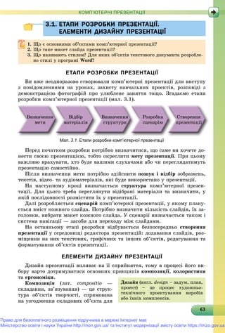 6363636363636363636363636363636363636363636363636363636363636363
КОМП’ЮТЕРНІ ПРЕЗЕНТАЦІЇ
3.1. ЕТАПИ РОЗРОБКИ ПРЕЗЕНТАЦІЇ.3.1. ЕТАПИ РОЗРОБКИ ПРЕЗЕНТАЦІЇ.
ЕЛЕМЕНТИ ДИЗАЙНУ ПРЕЗЕНТАЦІЇЕЛЕМЕНТИ ДИЗАЙНУ ПРЕЗЕНТАЦІЇ
1.1. Ùî є îñíîâíèìè îá’єêòàìè êîìï’þòåðíîї ïðåçåíòàöії?Ùî є îñíîâíèìè îá єêòàìè êîìï þòåðíîї ïðåçåíòàöії?
2.2. Ùî òàêå ìàêåò ñëàéäà ïðåçåíòàöії?Ùî òàêå ìàêåò ñëàéäà ïðåçåíòàöії?
3. Ùî íàçèâàþòü ñòèëåì? Äëÿ ÿêèõ îá’єêòіâ òåêñòîâîãî äîêóìåíòà ðîçðîáëå-
íî ñòèëі ó ïðîãðàìі Word?
ЕТАПИ РОЗРОБКИ ПРЕЗЕНТАЦІЇ
Âè âæå íåîäíîðàçîâî ñòâîðþâàëè êîìï’þòåðíі ïðåçåíòàöії äëÿ âèñòóïó
ç ïîâіäîìëåííÿìè íà óðîêàõ, çàõèñòó íàâ÷àëüíèõ ïðîåêòіâ, ðîçïîâіäі ç
äåìîíñòðàöієþ ôîòîãðàôіé ïðî óëþáëåíå çàíÿòòÿ òîùî. Çãàäàєìî åòàïè
ðîçðîáêè êîìï’þòåðíîї ïðåçåíòàöії (ìàë. 3.1).
Âèçíà÷åííÿ
ìåòè
Âіäáіð
ìàòåðіàëіâ
Âèçíà÷åííÿ
ñòðóêòóðè
Ðîçðîáêà
ñöåíàðіþ
Ñòâîðåííÿ
ïðåçåíòàöії
Мал. 3.1. Етапи розробки комп’ютерної презентації
Ïåðåä ïî÷àòêîì ðîçðîáêè ïîòðіáíî âèçíà÷èòèñÿ, ùî ñàìå âè õî÷åòå äî-
íåñòè ñâîєþ ïðåçåíòàöієþ, òîáòî îêðåñëèòè ìåòó ïðåçåíòàöії. Ïðè öüîìó
âàæëèâî âðàõóâàòè, õòî áóäå âàøèìè ñëóõà÷àìè àáî ÷è ïåðåãëÿäàòèìóòü
ïðåçåíòàöіþ ñàìîñòіéíî.
Ïіñëÿ âèçíà÷åííÿ ìåòè ïîòðіáíî çäіéñíèòè ïîøóê і âіäáіð çîáðàæåíü,
òåêñòіâ, âіäåî- òà àóäіîìàòåðіàëіâ, ÿêі áóäå âèêîðèñòàíî ó ïðåçåíòàöії.
Íà íàñòóïíîìó êðîöі âèçíà÷àєòüñÿ ñòðóêòóðà êîìï’þòåðíîї ïðåçåí-
òàöії. Äëÿ öüîãî òðåáà ïåðåãëÿíóòè âіäіáðàíі ìàòåðіàëè òà âèçíà÷èòè, ó
ÿêіé ïîñëіäîâíîñòі ðîçìіñòèòè їõ ó ïðåçåíòàöії.
Äàëі ðîçðîáëÿєòüñÿ ñöåíàðіé êîìï’þòåðíîї ïðåçåíòàöії, ó ÿêîìó ïëàíó-
єòüñÿ âìіñò êîæíîãî ñëàéäà. Ïîòðіáíî âèçíà÷èòè êіëüêіñòü ñëàéäіâ, їõ çà-
ãîëîâêè, âèáðàòè ìàêåò êîæíîãî ñëàéäà. Ó ñöåíàðії âèçíà÷àєòüñÿ òàêîæ і
ñèñòåìà íàâіãàöії — çàñîáè äëÿ ïåðåõîäó ìіæ ñëàéäàìè.
Íà îñòàííüîìó åòàïі ðîçðîáêè âіäáóâàєòüñÿ áåçïîñåðåäíüî ñòâîðåííÿ
ïðåçåíòàöії ó ñåðåäîâèùі ðåäàêòîðà ïðåçåíòàöіé: äîäàâàííÿ ñëàéäіâ, ðîç-ї
ìіùåííÿ íà íèõ òåêñòîâèõ, ãðàôі÷íèõ òà іíøèõ îá’єêòіâ, ðåäàãóâàííÿ òà
ôîðìàòóâàííÿ îá’єêòіâ ïðåçåíòàöії.
ЕЛЕМЕНТИ ДИЗАЙНУ ПРЕЗЕНТАЦІЇ
Äèçàéí ïðåçåíòàöії âïëèâàє íà її ñïðèéíÿòòÿ, òîìó â ïðîöåñі éîãî âè-
áîðó âàðòî äîòðèìóâàòèñÿ îñíîâíèõ ïðèíöèïіâ êîìïîçèöії, êîëîðèñòèêè
òà åðãîíîìіêè.
Êîìïîçèöіÿ (ëàò. compositio —
ñêëàäàííÿ, çâ’ÿçóâàííÿ) — öå ñòðóê-
òóðà îá’єêòіâ òâîð÷îñòі, ñïðÿìîâàíà
íà óçãîäæåííÿ ñêëàäîâèõ îá’єêòà äëÿ
Äèçàéí (àíãë. design – çàäóì, ïëàí,
ïðîåêò) – öå ïðîöåñ õóäîæíüî-
òåõíі÷íîãî ïðîåêòóâàííÿ âèðîáіâ
àáî їõíіõ êîìïëåêñіâ.
Право для безоплатного розміщення підручника в мережі Інтернет має
Міністерство освіти і науки України http://mon.gov.ua/ та Інститут модернізації змісту освіти https://imzo.gov.ua
 