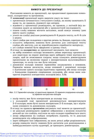 6565656565656565656565656565656565656565656565656565656565656565
КОМП’ЮТЕРНІ ПРЕЗЕНТАЦІЇ
ВИМОГИ ДО ПРЕЗЕНТАЦІЇ
Ðîçãëÿíåìî âèìîãè äî ïðåçåíòàöії, ùî ïðîäèêòîâàíі ïðàâèëàìè êîìïî-
çèöії, êîëîðèñòèêè òà åðãîíîìіêè.
Ó êîìïîçèöії ïðåçåíòàöії âàðòî çâåðòàòè óâàãó íà òàêå:ї
 ïðåçåíòàöіÿ ïî÷èíàєòüñÿ ç òèòóëüíîãî ñëàéäà, íà ÿêîìó çàçíà÷àþòü її
íàçâó òà, ÿê ïðàâèëî, âіäîìîñòі ïðî àâòîðіâ;
 âіäîìîñòі ó ïðåçåíòàöії ðîçìіùóþòü, ÿê ïðàâèëî, ó ëîãі÷íіé (âіä ïî-
ñòàíîâêè çàäà÷і äî âèñíîâêіâ) àáî ó õðîíîëîãі÷íіé ïîñëіäîâíîñòі;
 êîæåí ñëàéä ïîâèíåí ìіñòèòè çàãîëîâîê, ÿêèé îïèñóє îñíîâíó іäåþ
âìіñòó öüîãî ñëàéäà;
 óñüîãî íà ñëàéäі äîöіëüíî ðîçìіùóâàòè 6–8 ðÿäêіâ òåêñòó, ïî 6–8 ñëіâ
ó ðÿäêó;
 òåêñò ñëàéäà ìàє ñêëàäàòèñÿ ç ïðîñòèõ ðå÷åíü òà, áàæàíî, êîðîòêèõ ñëіâ;
 êіëüêіñòü çîáðàæåíü ïîâèííà áóòè äîñòàòíÿ äëÿ іëþñòðàöії òåêñòó
ñëàéäà àáî âèñòóïó, àëå íå ïåðåîáòÿæóâàòè ñïðèéíÿòòÿ ìàòåðіàëó;
 óñі ñëàéäè ïîâèííі áóòè îôîðìëåíі â îäíîìó ñòèëі.
Ç îãëÿäó íà êîëîðèñòèêó äî ïðåçåíòàöії âèñóâàþòü òàêі âèìîãè:
 íà âèáіð îñíîâíîãî êîëüîðó âïëèâàþòü óìîâè ïåðåãëÿäó ïðåçåíòàöії:
äëÿ ïåðåãëÿäó íà åêðàíі ìîíіòîðà âàðòî âèáèðàòè òåìíі âіäòіíêè êî-
ëüîðіâ, ùîá íå âòîìëþâàòè ãëÿäà÷à; ÿêùî ïëàíóþòü äåìîíñòðóâàòè
ïðåçåíòàöіþ íà âåëèêîìó åêðàíі ç âèêîðèñòàííÿì ìóëüòèìåäіéíîãî
ïðîåêòîðà, òî êîëіð òëà ìàє áóòè ñâіòëèì;
 äîïîìіæíі êîëüîðè ïîâèííі ãàðìîíіéíî ïîєäíóâàòèñÿ ç îñíîâíèì.
Ãàðìîíіþ ìîæíà äîñÿãíóòè, ÿêùî îñíîâíèé і äîïîìіæíі êîëüîðè
є âіäòіíêàìè îäíîãî êîëüîðó (îäíîòîííà ãàðìîíіÿ), àáî ÿêùî êîëüîðè
є áëèçüêèìè (ãàðìîíіÿ ñïîðіäíåíèõ êîëüîðіâ), àáî ÿêùî âîíè êîí-
òðàñòíі (ãàðìîíіÿ êîíòðàñòíèõ êîëüîðіâ) (ìàë. 3.3);
а) б) в)
Мал. 3.3. Гармонійні кольори: а) однотонна гармонія; б) гармонія споріднених кольорів;
в) гармонія контрастних кольорів
 êîëіð òåêñòó ìàє áóòè êîíòðàñòíèì äî êîëüîðó òëà;
 ó êîëüîðîâіé ãàìі ïðåçåíòàöії ðåêîìåíäóєòüñÿ âèêîðèñòîâóâàòè
2–3 êîëüîðè; ìîæå áóòè òàêîæ âèêîðèñòàíî 2–3 êîëüîðè, ùî є âіäòіí-
êàìè îñíîâíîãî òà äîïîìіæíèõ êîëüîðіâ.
Ç îãëÿäó íà ïðàâèëà åðãîíîìіêè âèñóâàþòü òàêі âèìîãè äî ïðåçåíòàöії:
 íå äîöіëüíî ðîçìіùóâàòè ãðàôі÷íі çîáðàæåííÿ ç âåëèêîþ êіëüêіñòþ
äåòàëåé ÿê òëî ñëàéäіâ, îñêіëüêè íà íèõ ñêëàäíî ñïðèéìàєòüñÿ òåêñò;
 ÿêùî çîáðàæåííÿ íà ñëàéäàõ ïîòðåáóþòü ïіäïèñіâ, òî їõ äîöіëüíî
ðîçìіùóâàòè ïіä çîáðàæåííÿìè;
 âàðòî âèáèðàòè òàêі çîáðàæåííÿ, íà ÿêèõ äåòàëі äîáðå ðîçðіçíÿþòüñÿ;
 ðîçìіð ñèìâîëіâ òåêñòó ïîâèíåí áóòè äîñòàòíіì äëÿ ðîçïіçíàâàííÿ ç
íàéâіääàëåíіøîãî êóòêà àóäèòîðії, äå ïðîõîäèòü äåìîíñòðàöіÿ;
Право для безоплатного розміщення підручника в мережі Інтернет має
Міністерство освіти і науки України http://mon.gov.ua/ та Інститут модернізації змісту освіти https://imzo.gov.ua
 