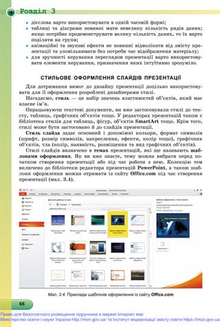 Роздiл 3
6666666666666666666666666666666666666666666666666666666666666666
 äієñëîâà âàðòî âèêîðèñòîâóâàòè â îäíіé ÷àñîâіé ôîðìі;
 òàáëèöі òà äіàãðàìè ïîâèííі ìàòè íåâåëèêó êіëüêіñòü ðÿäіâ äàíèõ;
ÿêùî ïîòðіáíî ïðîäåìîíñòðóâàòè âåëèêó êіëüêіñòü äàíèõ, òî їõ âàðòî
ïîäіëÿòè íà ãðóïè;
 àíіìàöіéíі òà çâóêîâі åôåêòè íå ïîâèííі âіäâîëіêàòè âіä çìіñòó ïðå-
çåíòàöії òà óïîâіëüíþâàòè áåç ïîòðåáè ÷àñ âіäîáðàæåííÿ ìàòåðіàëó;
 äëÿ çðó÷íîñòі êåðóâàííÿ ïåðåãëÿäîì ïðåçåíòàöії âàðòî âèêîðèñòîâó-
âàòè åëåìåíòè êåðóâàííÿ, ïðèçíà÷åííÿ ÿêèõ іíòóїòèâíî çðîçóìіëî.
СТИЛЬОВЕ ОФОРМЛЕННЯ СЛАЙДІВ ПРЕЗЕНТАЦІЇ
Äëÿ äîòðèìàííÿ âèìîã äî äèçàéíó ïðåçåíòàöії äîöіëüíî âèêîðèñòîâó-
âàòè äëÿ її îôîðìëåííÿ ðîçðîáëåíі äèçàéíåðàìè ñòèëі.
Íàãàäàєìî, ñòèëü — öå íàáіð çíà÷åíü âëàñòèâîñòåé îá’єêòіâ, ÿêèé ìàє
âëàñíå іì’ÿ.
Îïðàöüîâóþ÷è òåêñòîâі äîêóìåíòè, âè âæå çàñòîñîâóâàëè ñòèëі äî òåê-
ñòó, òàáëèöü, ãðàôі÷íèõ îá’єêòіâ òîùî. Ó ðåäàêòîðàõ ïðåçåíòàöіé òàêîæ є
áіáëіîòåêà ñòèëіâ äëÿ òàáëèöü, ôіãóð, îá’єêòіâ SmartArt òîùî. Êðіì òîãî,
ñòèëі ìîæå áóòè çàñòîñîâàíî é äî ñëàéäіâ ïðåçåíòàöії.
Ñòèëü ñëàéäà çàäàє îñíîâíèé і äîïîìіæíі êîëüîðè, ôîðìàò ñèìâîëіâ
(øðèôò, ðîçìіð ñèìâîëіâ, íàêðåñëåííÿ, åôåêòè, êîëіð òîùî), ãðàôі÷íèõ
îá’єêòіâ, òëà (êîëіð, íàÿâíіñòü, ðîçìіùåííÿ òà âèä ãðàôі÷íèõ îá’єêòіâ).
Ñòèëі ñëàéäіâ âèçíà÷åíî â òåìàõ ïðåçåíòàöіé, ÿêі ùå íàçèâàþòü øàá-
ëîíàìè îôîðìëåííÿ. ßê âè âæå çíàєòå, òåìó ìîæíà âèáðàòè ïåðåä ïî-
÷àòêîì ñòâîðåííÿ ïðåçåíòàöії àáî ïіä ÷àñ ðîáîòè ç íåþ. Êîëåêöіþ òåì
âêëþ÷åíî äî áіáëіîòåêè ðåäàêòîðà ïðåçåíòàöіé PowerPoint, à òàêîæ øàá-
ëîíè îôîðìëåííÿ ìîæíà îòðèìàòè іç ñàéòó Office.com ïіä ÷àñ ñòâîðåííÿ
ïðåçåíòàöії (ìàë. 3.4).
Мал. 3.4. Приклади шаблонів оформлення із сайту Oﬃce.com
Право для безоплатного розміщення підручника в мережі Інтернет має
Міністерство освіти і науки України http://mon.gov.ua/ та Інститут модернізації змісту освіти https://imzo.gov.ua
 