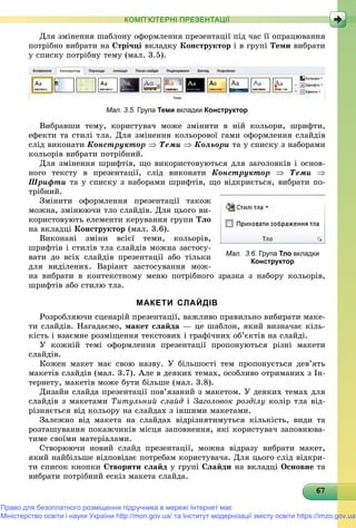 676767676767676767676767676767676767676767676767676767676767676
КОМП’ЮТЕРНІ ПРЕЗЕНТАЦІЇ
Äëÿ çìіíåííÿ øàáëîíó îôîðìëåííÿ ïðåçåíòàöії ïіä ÷àñ її îïðàöþâàííÿ
ïîòðіáíî âèáðàòè íà Ñòðі÷öі âêëàäêó Êîíñòðóêòîð і â ãðóïі Òåìè âèáðàòè
ó ñïèñêó ïîòðіáíó òåìó (ìàë. 3.5).
Мал. 3.5. Група Теми вкладки Конструктор
Âèáðàâøè òåìó, êîðèñòóâà÷ ìîæå çìіíèòè â íіé êîëüîðè, øðèôòè,
åôåêòè òà ñòèëі òëà. Äëÿ çìіíåííÿ êîëüîðîâîї ãàìè îôîðìëåííÿ ñëàéäіâ
ñëіä âèêîíàòè Êîíñòðóêòîð  Òåìè  Êîëüîðè òà ó ñïèñêó ç íàáîðàìè
êîëüîðіâ âèáðàòè ïîòðіáíèé.
Äëÿ çìіíåííÿ øðèôòіâ, ùî âèêîðèñòîâóþòüñÿ äëÿ çàãîëîâêіâ і îñíîâ-
íîãî òåêñòó â ïðåçåíòàöії, ñëіä âèêîíàòè Êîíñòðóêòîð  Òåìè 
Øðèôòè òà ó ñïèñêó ç íàáîðàìè øðèôòіâ, ùî âіäêðèєòüñÿ, âèáðàòè ïî-
òðіáíèé.
Çìіíèòè îôîðìëåííÿ ïðåçåíòàöії òàêîæ
ìîæíà, çìіíþþ÷è òëî ñëàéäіâ. Äëÿ öüîãî âè-
êîðèñòîâóþòü åëåìåíòè êåðóâàííÿ ãðóïè Òëî
íà âêëàäöі Êîíñòðóêòîð (ìàë. 3.6).
Âèêîíàíі çìіíè âñієї òåìè, êîëüîðіâ,
øðèôòіâ і ñòèëіâ òëà ñëàéäіâ ìîæíà çàñòîñó-
âàòè äî âñіõ ñëàéäіâ ïðåçåíòàöії àáî òіëüêè
äëÿ âèäіëåíèõ. Âàðіàíò çàñòîñóâàííÿ ìîæ-
íà âèáðàòè â êîíòåêñòíîìó ìåíþ ïîòðіáíîãî çðàçêà ç íàáîðó êîëüîðіâ,
øðèôòіâ àáî ñòèëþ òëà.
МАКЕТИ СЛАЙДІВ
Ðîçðîáëÿþ÷è ñöåíàðіé ïðåçåíòàöії, âàæëèâî ïðàâèëüíî âèáèðàòè ìàêå-
òè ñëàéäіâ. Íàãàäàєìî, ìàêåò ñëàéäà — öå øàáëîí, ÿêèé âèçíà÷àє êіëü-
êіñòü і âçàєìíå ðîçìіùåííÿ òåêñòîâèõ і ãðàôі÷íèõ îá’єêòіâ íà ñëàéäі.
Ó êîæíіé òåìі îôîðìëåííÿ ïðåçåíòàöії ïðîïîíóþòüñÿ ðіçíі ìàêåòè
ñëàéäіâ.
Êîæåí ìàêåò ìàє ñâîþ íàçâó. Ó áіëüøîñòі òåì ïðîïîíóєòüñÿ äåâ’ÿòü
ìàêåòіâ ñëàéäіâ (ìàë. 3.7). Àëå â äåÿêèõ òåìàõ, îñîáëèâî îòðèìàíèõ ç Іí-
òåðíåòó, ìàêåòіâ ìîæå áóòè áіëüøå (ìàë. 3.8).
Äèçàéí ñëàéäà ïðåçåíòàöії ïîâ’ÿçàíèé ç ìàêåòîì. Ó äåÿêèõ òåìàõ äëÿ
ñëàéäіâ ç ìàêåòàìè Òèòóëüíèé ñëàéä і Çàãîëîâîê ðîçäіëó êîëіð òëà âіä-
ðіçíÿєòüñÿ âіä êîëüîðó íà ñëàéäàõ ç іíøèìè ìàêåòàìè.
Çàëåæíî âіä ìàêåòà íà ñëàéäàõ âіäðіçíÿòèìóòüñÿ êіëüêіñòü, âèäè òà
ðîçòàøóâàííÿ ïîêàæ÷èêіâ ìіñöÿ çàïîâíåííÿ, ÿêі êîðèñòóâà÷ çàïîâíþâà-
òèìå ñâîїìè ìàòåðіàëàìè.
Ñòâîðþþ÷è íîâèé ñëàéä ïðåçåíòàöії, ìîæíà âіäðàçó âèáðàòè ìàêåò,
ÿêèé íàéáіëüøå âіäïîâіäàє ïîòðåáàì êîðèñòóâà÷à. Äëÿ öüîãî ñëіä âіäêðè-
òè ñïèñîê êíîïêè Ñòâîðèòè ñëàéä ó ãðóïі Ñëàéäè íà âêëàäöі Îñíîâíå òà
âèáðàòè ïîòðіáíèé åñêіç ìàêåòà ñëàéäà.
Мал. 3.6. Група Тло вкладки
Конструктор
Право для безоплатного розміщення підручника в мережі Інтернет має
Міністерство освіти і науки України http://mon.gov.ua/ та Інститут модернізації змісту освіти https://imzo.gov.ua
 