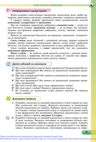 6969696969696969696969696969696969696969696969696969696969696969
КОМП’ЮТЕРНІ ПРЕЗЕНТАЦІЇ
ïè ðîçðîáêè êîìï’þòåðíîї ïðåçåíòàöії: âèçíà÷åííÿ ìåòè, âіäáіð ìà-
â, âèçíà÷åííÿ ñòðóêòóðè, ðîçðîáêà ñöåíàðіþ, ñòâîðåííÿ ïðåçåíòàöії.
Ó ïðîöåñі âèáîðó äèçàéíó ïðåçåíòàöії âàðòî äîòðèìóâàòèñÿ çàêîíіâ
êîìïîçèöії, êîëîðèñòèêè òà åðãîíîìіêè.
Ïіä ÷àñ ñòâîðåííÿ ïðåçåíòàöії âèáèðàþòü îñíîâíèé êîëіð — êîëіð òëà
äëÿ áіëüøîñòі ñëàéäіâ. Äîïîìіæíі êîëüîðè — öå êîëüîðè, ÿêі âèêîðèñ-
òîâóþòü äëÿ ôîíîâèõ ãðàôі÷íèõ çîáðàæåíü, òåêñòó, òàáëèöü, åëåìåíòіâ
äіàãðàì òîùî.
Âèìîãè äî ïðåçåíòàöії áàçóþòüñÿ íà ïðàâèëàõ êîìïîçèöії, êîëîðèñòè-
êè òà åðãîíîìіêè.
Ñòèëü ñëàéäà çàäàє îñíîâíèé і äîïîìіæíі êîëüîðè, ôîðìàò ñèìâîëіâ
(øðèôò, ðîçìіð ñèìâîëіâ, íàêðåñëåííÿ, åôåêòè, êîëіð òîùî), ãðàôі÷íèõ
îá’єêòіâ, òëà (êîëіð, íàÿâíіñòü, ðîçìіùåííÿ òà âèä ãðàôі÷íèõ îá’єêòіâ).
Ñòèëі ñëàéäіâ âèçíà÷åíî â òåìàõ ïðåçåíòàöіé, ÿêі ùå íàçèâàþòü
øàáëîíàìè îôîðìëåííÿ.
Ìàêåò ñëàéäà — öå øàáëîí, ÿêèé âèçíà÷àє êіëüêіñòü і âçàєìíå ðîçìі-
ùåííÿ òåêñòîâèõ і ãðàôі÷íèõ îá’єêòіâ íà ñëàéäі. Ó êîæíіé òåìі îôîðì-
ëåííÿ ïðåçåíòàöії ïðîïîíóþòüñÿ ðіçíі ìàêåòè ñëàéäіâ.
Дайте відповіді на запитання
1. ßêі åòàïè ðîçðîáêè êîìï’þòåðíîї ïðåçåíòàöії? Îõàðàêòåðèçóéòå їõ.
2. Ùî òàêå êîìïîçèöіÿ? ßêі âèìîãè äî ïðåçåíòàöії çóìîâëåíî ïðàâè-
ëàìè êîìïîçèöії?
3. Ùî òàêå êîëîðèñòèêà? ßêі âèìîãè äî ïðåçåíòàöії çóìîâëåíî ïðàâè-
ëàìè êîëîðèñòèêè?
4. Ùî òàêå åðãîíîìіêà? ßêі âèìîãè äî ïðåçåíòàöії çóìîâëåíî ïðàâè-
ëàìè åðãîíîìіêè?
5. Ùî òàêå ñòèëü? Ùî çàäàє ñòèëü îôîðìëåííÿ ñëàéäà?
6. Ùî òàêå ìàêåò ñëàéäà? Ïîÿñíіòü ïðèçíà÷åííÿ ìàêåòà.
7. ßê óñòàâèòè äî ïðåçåíòàöії ñëàéä ïåâíîãî ìàêåòà? ßê çìіíèòè
ìàêåò ñëàéäà?
Виконайте завдання
1. Ðîçðîáіòü ñòðóêòóðó òà ñöåíàðіé ïðåçåíòàöії ç ï’ÿòè ñëàéäіâ íà òåìó
Ìіé óëþáëåíèé âèä ñïîðòó. Âèçíà÷òå çàãîëîâêè òà ðîçìіùåííÿ
îá’єêòіâ ïðåçåíòàöії íà ñëàéäàõ. Âèáåðіòü ìàêåò äëÿ êîæíîãî ñëàé-
äà. Ñòâîðіòü ñëàéäè ïðåçåíòàöії çãіäíî çі ñöåíàðієì íà îñíîâі îäíієї
ç òåì îôîðìëåííÿ áåç íàïîâíåííÿ. Çáåðåæіòü ïðåçåíòàöіþ ó âàøіé
ïàïöі ó ôàéëі ç іìåíåì çàâäàííÿ 3.1.1.pptx.
2. Ðîçðîáіòü ñòðóêòóðó òà ñöåíàðіé ïðåçåíòàöії ç ï’ÿòè ñëàéäіâ íà òåìó
ß òóò ìåøêàþ. Âèçíà÷òå çàãîëîâêè òà ðîçìіùåííÿ îá’єêòіâ ïðå-
çåíòàöії íà ñëàéäàõ. Âèáåðіòü ìàêåò äëÿ êîæíîãî ñëàéäà. Ñòâîðіòü
ñëàéäè ïðåçåíòàöії çãіäíî çі ñöåíàðієì íà îñíîâі îäíієї ç òåì îôîðì-
ëåííÿ. Çàïîâíіòü ïðåçåíòàöіþ òåêñòîâèìè ìàòåðіàëàìè òà çîáðà-
у уц у уц у уц у уц у уц у уц у уц у уц у уц у уц у уц у уайва лив ше в ц о у уайважливіше в цьому пунктайважливіше в цьому пунктайважливіше в цьому пунктайважливіше в цьому пунктайважливіше в цьому пунктайважливіше в цьому пунктайважливіше в цьому пунктайважливіше в цьому пунктайважливіше в цьому пунктайважливіше в цьому пунктайважливіше в цьому пунктайважливіше в цьому пунктайважливіше в цьому пунктайважливіше в цьому пунктайважливіше в цьому пунктайважливіше в цьому пунктайважливіше в цьому пунктайважливіше в цьому пунктайважливіше в цьому пунктайважливіше в цьому пунктайважливіше в цьому пунктайважливіше в цьому пунктайважливіше в цьому пунктайважливіше в цьому пунктайважливіше в цьому пунктайважливіше в цьому пунктайважливіше в цьому пунктайважливіше в цьому пунктайважливіше в цьому пунктайважливіше в цьому пунктайважливіше в цьому пунктайважливіше в цьому пунктайважливіше в цьому пунктайважливіше в цьому пунктайважливіше в цьому пунктайважливіше в цьому пунктайважливіше в цьому пунктайважливіше в цьому пунктайважливіше в цьому пунктайважливіше в цьому пунктайважливіше в цьому пунктайважливіше в цьому пунктайважливіше в цьому пунктайважливіше в цьому пунктайважливіше в цьому пунктайва ві е в о тайва ві е в о тй ій ій ій ій ій ій ій ій ій ій ій ій ій ій і
Право для безоплатного розміщення підручника в мережі Інтернет має
Міністерство освіти і науки України http://mon.gov.ua/ та Інститут модернізації змісту освіти https://imzo.gov.ua
 
