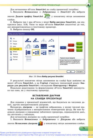 71717171717171717171717171717171717171717171717171717171717171
КОМП’ЮТЕРНІ ПРЕЗЕНТАЦІЇ
Äëÿ âñòàâëåííÿ îá’єêòà SmartArt íà ñëàéä ïðåçåíòàöії ïîòðіáíî:
1. Âèêîíàòè Âñòàâëåííÿ  Çîáðàæåííÿ  SmartArt àáî âèáðàòè
çíà÷îê Äîäàòè ãðàôіêó SmartArt ó ïîêàæ÷èêó ìіñöÿ çàïîâíåííÿ
ñëàéäà.
2. Âèáðàòè òèï і âèä îá’єêòà ó âіêíі Âèáіð ðèñóíêà SmartArt, ùî âіä-
êðèëîñÿ (ìàë. 3.9). Òèïè òà âèäè îá’єêòіâ SmartArt àíàëîãі÷íі äî òèõ,
ÿêі âèêîðèñòîâóþòüñÿ â òåêñòîâîìó ïðîöåñîðі.
3. Âèáðàòè êíîïêó ÎÊ.
Мал. 3.9. Вікно Вибір рисунка SmartArt
Ó ðåçóëüòàòі ïîêàæ÷èê ìіñöÿ çàïîâíåííÿ íà ñëàéäі áóäå çàìіíåíî íà
ìàêåò îá’єêòà SmartArt, à íà Ñòðі÷öі ç’ÿâèòüñÿ òèì÷àñîâèé ðîçäіë Çíà-
ðÿääÿ äëÿ ðèñóíêіâ SmartArt ç âêëàäêàìè Êîíñòðóêòîð і Ôîðìàò.
Ïîäàëüøå ðåäàãóâàííÿ òà ôîðìàòóâàííÿ îá’єêòà SmartArt âèêîíóєòü-
ñÿ òàê ñàìî, ÿê ó òåêñòîâîìó ïðîöåñîðі.
ВСТАВЛЕННЯ ДІАГРАМ
НА СЛАЙДИ ПРЕЗЕНТАЦІЇ
Äëÿ ïîäàííÿ ó ïðåçåíòàöії âіäîìîñòåé, ùî áàçóþòüñÿ íà ÷èñëîâèõ äà-
íèõ, çðó÷íî âèêîðèñòîâóâàòè äіàãðàìè.
Íàãàäàєìî, äіàãðàìà — öå ãðàôі÷íå çîáðàæåííÿ, ó ÿêîìó ÷èñëîâі çíà-
÷åííÿ âіäîáðàæàþòüñÿ ç âèêîðèñòàííÿì ãåîìåòðè÷íèõ ôіãóð. Âè âæå áó-
äóâàëè äіàãðàìè â ñåðåäîâèùі òàáëè÷íîãî ïðîöåñîðà, îïðàöüîâóþ÷è äàíі,
ùî ìіñòèëèñü ó òàáëèöÿõ.
Äëÿ âñòàâëåííÿ äіàãðàìè íà ñëàéä ïðåçåíòàöії ïîòðіáíî:
1. Âèêîíàòè Âñòàâëåííÿ  Çîáðàæåííÿ  Äіàãðàìà àáî âèáðàòè
çíà÷îê Âñòàâëåííÿ äіàãðàìè ó ïîêàæ÷èêó ìіñöÿ çàïîâíåííÿ ñëàéäà.
Право для безоплатного розміщення підручника в мережі Інтернет має
Міністерство освіти і науки України http://mon.gov.ua/ та Інститут модернізації змісту освіти https://imzo.gov.ua
 