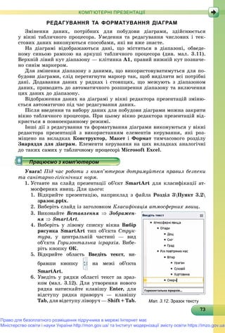 737373737373737373737373737373737373737373737373737373737373733
КОМП’ЮТЕРНІ ПРЕЗЕНТАЦІЇ
РЕДАГУВАННЯ ТА ФОРМАТУВАННЯ ДІАГРАМ
Çìіíåííÿ äàíèõ, ïîòðіáíèõ äëÿ ïîáóäîâè äіàãðàìè, çäіéñíþєòüñÿ
ó âіêíі òàáëè÷íîãî ïðîöåñîðà. Óâåäåííÿ òà ðåäàãóâàííÿ ÷èñëîâèõ і òåê-
ñòîâèõ äàíèõ âèêîíóþòüñÿ ñïîñîáàìè, ÿêі âè âæå çíàєòå.
Íà äіàãðàìі âіäîáðàæàþòüñÿ äàíі, ùî ìіñòÿòüñÿ â äіàïàçîíі, îáâåäå-
íîìó ñèíüîþ ðàìêîþ íà àðêóøі òàáëè÷íîãî ïðîöåñîðà (äèâ. ìàë. 3.11).
Âåðõíіé ëіâèé êóò äіàïàçîíó — êëіòèíêà À1, ïðàâèé íèæíіé êóò ïîçíà÷å-
íî ñèíіì ìàðêåðîì.
Äëÿ çìіíåííÿ äіàïàçîíó ç äàíèìè, ùî âèêîðèñòîâóâàòèìóòüñÿ äëÿ ïî-
áóäîâè äіàãðàìè, ñëіä ïåðåòÿãíóòè ìàðêåð òàê, ùîá âèäіëèòè âñі ïîòðіáíі
äàíі. Äîäàâàííÿ äàíèõ ó ðÿäêàõ і ñòîâïöÿõ, ùî ìåæóþòü ç äіàïàçîíîì
äàíèõ, ïðèâîäèòü äî àâòîìàòè÷íîãî ðîçøèðåííÿ äіàïàçîíó òà âêëþ÷åííÿ
öèõ äàíèõ äî äіàïàçîíó.
Âіäîáðàæåííÿ äàíèõ íà äіàãðàìі ó âіêíі ðåäàêòîðà ïðåçåíòàöіé çìіíþ-
єòüñÿ àâòîìàòè÷íî ïіä ÷àñ ðåäàãóâàííÿ äàíèõ.
Ïіñëÿ ââåäåííÿ òà âèáîðó äàíèõ äëÿ ïîáóäîâè äіàãðàìè ìîæíà çàêðèòè
âіêíî òàáëè÷íîãî ïðîöåñîðà. Ïðè öüîìó âіêíî ðåäàêòîðà ïðåçåíòàöіé âіä-
êðèєòüñÿ â ïîâíîåêðàííîìó ðåæèìі.
Іíøі äії ç ðåäàãóâàííÿ òà ôîðìàòóâàííÿ äіàãðàìè âèêîíóþòüñÿ ó âіêíі
ðåäàêòîðà ïðåçåíòàöіé ç âèêîðèñòàííÿì åëåìåíòіâ êåðóâàííÿ, ÿêі ðîç-
ìіùåíî íà âêëàäêàõ Êîíñòðóêòîð, Ìàêåò і Ôîðìàò òèì÷àñîâîãî ðîçäіëó
Çíàðÿääÿ äëÿ äіàãðàì. Åëåìåíòè êåðóâàííÿ íà öèõ âêëàäêàõ àíàëîãі÷íі
äî òàêèõ ñàìèõ ó òàáëè÷íîìó ïðîöåñîðі Microsoft Excel.
Óâàãà! Ïіä ÷àñ ðîáîòè ç êîìï’þòåðîì äîòðèìóéòåñÿ ïðàâèë áåçïåêè
òà ñàíіòàðíî-ãіãієíі÷íèõ íîðì.
1. Óñòàâòå íà ñëàéä ïðåçåíòàöії îá’єêò SmartArt äëÿ êëàñèôіêàöії àò-
ìîñôåðíèõ ÿâèù. Äëÿ öüîãî:
1. Âіäêðèéòå ïðåçåíòàöіþ, íàïðèêëàä ç ôàéëà Ðîçäіë 3Ïóíêò 3.2
çðàçîê.pptx.
2. Âèáåðіòü ñëàéä іç çàãîëîâêîì Êëàñèôіêàöіÿ àòìîñôåðíèõ ÿâèù.
3. Âèêîíàéòå Âñòàâëåííÿ  Çîáðàæåí-
íÿ  SmartArt.
4. Âèáåðіòü ó ëіâîìó ñïèñêó âіêíà Âèáіð
ðèñóíêà SmartArt òèï îá’єêòà Ñòðóê-
òóðà, ó öåíòðàëüíіé ÷àñòèíі — âèä
îá’єêòà Ãîðèçîíòàëüíà ієðàðõіÿ. Âèáå-
ðіòü êíîïêó ÎÊ.
5. Âіäêðèéòå îáëàñòü Ââåäіòü òåêñò, âè-
áðàâøè êíîïêó íà ìåæі îá’єêòà
SmartArt.
6. Óâåäіòü ó ðÿäêè îáëàñòі òåêñò çà çðàç-
êîì (ìàë. 3.12). Äëÿ óòâîðåííÿ íîâîãî
ðÿäêà íàòèñêàéòå êëàâіøó Enter, äëÿ
âіäñòóïó ðÿäêà ïðàâîðó÷ — êëàâіøó
Tab, äëÿ âіäñòóïó ëіâîðó÷ — Shift + Tab. Мал. 3.12. Зразок тексту
Право для безоплатного розміщення підручника в мережі Інтернет має
Міністерство освіти і науки України http://mon.gov.ua/ та Інститут модернізації змісту освіти https://imzo.gov.ua
 