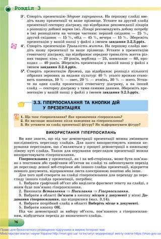 Роздiл 3
767676767676767676767676767676767676767676767676767676767676766
3. Ñòâîðіòü ïðåçåíòàöіþ Çäîðîâå õàð÷óâàííÿ. Íà ïåðøîìó ñëàéäі ââå-
äіòü íàçâó ïðåçåíòàöії òà âàøå ïðіçâèùå. Óñòàâòå íà äðóãèé ñëàéä
ïðåçåíòàöії ñåêòîðíó äіàãðàìó, ùî âіäîáðàæàє ðåêîìåíäàöії ëіêàðіâ
ç ðîçïîäіëó äîáîâîї íîðìè їæі. Ëіêàðі ðåêîìåíäóþòü äîáîâó ïîòðåáó
â їæі ðîçïîäіëèòè íà ÷îòèðè ÷àñòèíè: ïåðøèé ñíіäàíîê — 25 %,
äðóãèé ñíіäàíîê — 15 %, îáіä — 45 %, âå÷åðÿ — 15 %. Çáåðåæіòü
ïðåçåíòàöіþ ó âàøіé ïàïöі ó ôàéëі ç іìåíåì çàâäàííÿ 3.2.3.pptx.
4. Ñòâîðіòü ïðåçåíòàöіþ Òðèâàëіñòü æèòòÿ. Íà ïåðøîìó ñëàéäі ââå-
äіòü íàçâó ïðåçåíòàöії òà âàøå ïðіçâèùå. Óñòàâòå â ïðåçåíòàöіþ
ñòîâï÷àñòó äіàãðàìó, ùî âіäîáðàæàє ñåðåäíþ òðèâàëіñòü æèòòÿ ðіç-
íèõ òâàðèí: êіíü — 20 ðîêіâ, âåðáëþä — 25, øèìïàíçå — 60, êðî-
êîäèë — 40 ðîêіâ. Çáåðåæіòü ïðåçåíòàöіþ ó âàøіé ïàïöі ó ôàéëі ç
іìåíåì çàâäàííÿ 3.2.4.pptx.
5. Ñòâîðіòü ïðåçåíòàöіþ Âðîæàé, ùî âіäîáðàæàє ðîçïîäіë êіëüêîñòі
çіáðàíèõ çåðíîâèõ çà âèäàìè êóëüòóð: 40 % óñüîãî âðîæàþ ñòàíî-
âèòü ïøåíèöÿ, 10 % — îâåñ, 20 % — ÿ÷ìіíü, 30 % — æèòî. Óñòàâ-
òå íà îäèí ñëàéä ïðåçåíòàöії ñòîâï÷àñòó äіàãðàìó, à íà іíøèé
ñëàéä — ñåêòîðíó äіàãðàìó ç òèìè ñàìèìè äàíèìè. Çáåðåæіòü ïðå-
çåíòàöіþ ó âàøіé ïàïöі ó ôàéëі ç іìåíåì çàâäàííÿ 3.2.5.pptx.
Й3.3. ГІПЕРПОСИЛАННЯ ТА КНОПКИ ДІЙЙ3.3. ГІПЕРПОСИЛАННЯ ТА КНОПКИ ДІЙ
У ПРЕЗЕНТАЦІЯХУ ПРЕЗЕНТАЦІЯХ
1.1. Ùî òàêå ãіïåðïîñèëàííÿ? ßêå ïðèçíà÷åííÿ ãіïåðïîñèëàíü?Ùî òàêå ãіïåðïîñèëàííÿ? ßêå ïðèçíà÷åííÿ ãіïåðïîñèëàíü?
2.2. ßê âèãëÿäàє âêàçіâíèê ïіñëÿ íàâåäåííÿ íà ãіïåðïîñèëàííÿ?ßê âèãëÿäàє âêàçіâíèê ïіñëÿ íàâåäåííÿ íà ãіïåðïîñèëàííÿ?
3. ßê óñòàâèòè íà ñëàéä ïðåçåíòàöії ôіãóðó? ßê âіäôîðìàòóâàòè ôіãóðó?
ВИКОРИСТАННЯ ГІПЕРПОСИЛАНЬ
Âè âæå çíàєòå, ùî ïіä ÷àñ äåìîíñòðàöії ïðåçåíòàöії ìîæíà çìіíþâàòè
ïîñëіäîâíіñòü ïåðåãëÿäó ñëàéäіâ. Äëÿ öüîãî âèêîðèñòîâóþòü êíîïêè êå-
ðóâàííÿ ïåðåãëÿäîì, ùî ç’ÿâëÿþòüñÿ ó ïðîöåñі äåìîíñòðàöії â íèæíüîìó
ëіâîìó êóòі ñëàéäà. Òàêîæ äëÿ êåðóâàííÿ ïåðåãëÿäîì ïðåçåíòàöії ìîæíà
âèêîðèñòîâóâàòè ãіïåðïîñèëàííÿ.
Ãіïåðïîñèëàííÿ ó ïðåçåíòàöії, ÿê і íà âåá-ñòîðіíêàõ, ìîæå áóòè ïîâ’ÿçà-
íî ç òåêñòîâèì àáî ãðàôі÷íèì îá’єêòîì íà ñëàéäі òà çàáåçïå÷óâàòè ïåðåõіä
äî ïåðåãëÿäó äåÿêîї âåá-ñòîðіíêè àáî іíøîãî ñëàéäà ïðåçåíòàöії, âіäêðèòòÿ
ïåâíîãî äîêóìåíòà, âіäïðàâëåííÿ ëèñòà åëåêòðîííîþ ïîøòîþ àáî іíøå.
Äëÿ òîãî ùîá ñòâîðèòè íà ñëàéäі ãіïåðïîñèëàííÿ äëÿ ïåðåõîäó äî ïåðå-
ãëÿäó іíøîãî ñëàéäà ïðåçåíòàöії, ïîòðіáíî:
1. Âèáðàòè ãðàôі÷íèé îá’єêò àáî âèäіëèòè ôðàãìåíò òåêñòó íà ñëàéäі, ç
ÿêèì áóäå ïîâ’ÿçàíî ãіïåðïîñèëàííÿ.
2. Âèêîíàòè Âñòàâëåííÿ  Ïîñèëàííÿ  Ãіïåðïîñèëàííÿ.
3. Âèáðàòè â îáëàñòі Çâ’ÿçàòè ç êíîïêó ìіñöåì ó äîêóìåíòі ó âіêíі Äî-
äàâàííÿ ãіïåðïîñèëàííÿ, ùî âіäêðèëîñÿ (ìàë. 3.14).
4. Âèáðàòè ïîòðіáíèé ñëàéä â îáëàñòі Âèáåðіòü ìіñöå â äîêóìåíòі.
5. Âèáðàòè êíîïêó ÎÊ.
Ïіä ÷àñ äåìîíñòðàöії çà âèáîðó îá’єêòà, ïîâ’ÿçàíîãî ç ãіïåðïîñèëàí-
íÿì, âіäáóäåòüñÿ ïåðåõіä äî âèçíà÷åíîãî ñëàéäà.
Право для безоплатного розміщення підручника в мережі Інтернет має
Міністерство освіти і науки України http://mon.gov.ua/ та Інститут модернізації змісту освіти https://imzo.gov.ua
 