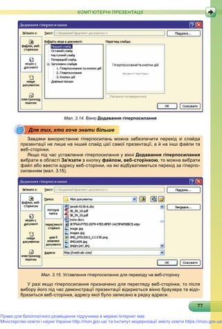 77777777777777777777777777777777777777777777777777777777777777
КОМП’ЮТЕРНІ ПРЕЗЕНТАЦІЇ
Мал. 3.14. Вікно Додавання гіперпосилання
Завдяки використанню гіперпосилань можна забезпечити перехід зі слайда
презентації не лише на інший слайд цієї самої презентації, а й на інші файли та
веб-сторінки.р
Якщо під час уставлення гіперпосилання у вікні Додавання гіперпосилання
вибрати в області Зв’язати з кнопку файлом, веб-сторінкою, то можна вибрати
файл або ввести адресу веб-сторінки, на які відбуватиметься перехід за гіперпо-
силанням (мал. 3.15).
Мал. 3.15. Уставлення гіперпосилання для переходу на веб-сторінку
У разі якщо гіперпосилання призначено для перегляду веб-сторінки, то після
вибору його під час демонстрації презентації відкриється вікно браузера та відо-
бразиться веб-сторінка, адресу якої було записано в рядку адреси.
Для тих, хто хоче знати більше
Право для безоплатного розміщення підручника в мережі Інтернет має
Міністерство освіти і науки України http://mon.gov.ua/ та Інститут модернізації змісту освіти https://imzo.gov.ua
 