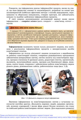 777777777777777
ІНФОРМАЦІЙНІ ТЕХНОЛОГІЇ В СУСПІЛЬСТВІ
Ãîâîðÿ÷è, ùî іíôîðìàòèêà âèâ÷àє іíôîðìàöіéíі ïðîöåñè, ìàєìî íà óâà-
çі, ùî âîíà ôîðìóëþє îñíîâíі їõ çàêîíîìіðíîñòі, ðîçðîáëÿє íà îñíîâі öèõ
çàêîíîìіðíîñòåé íàéáіëüø åôåêòèâíі ìåòîäè і ñïîñîáè ïåðåäàâàííÿ, îïðà-
öþâàííÿ òà çáåðіãàííÿ ïîâіäîìëåíü, ñòâîðþє ïðèñòðîї, ÿêі çàáåçïå÷óþòü
øâèäêå òà íàäіéíå çäіéñíåííÿ іíôîðìàöіéíèõ ïðîöåñіâ.
Ó ñâіòі øèðîêî ðîçïîâñþäæåíî àíãëîìîâíèé âàðіàíò íàçâè íàóêè
іíôîðìàòèêè — ñomputer science (àíãë. ñomputer — êîìï’þòåð,r science —
íàóêà).
У середині ХХ ст. інформатикою в деяких країнах називали науку, що вивчала
закономірності розповсюдження, класифікації, пошуку, узагальнення наукових по-
відомлень з метою запобігання повторних наукових досліджень і швидкого інфор-
мування вчених про їх результати. Ця наука й далі розвивається, вона отримала
назву «документалістика». Учені цього напряму розробили методи систематизова-
ного зберігання наукових відомостей, швидкого їх пошуку за потрібними значення-
ми властивостей.
Іíôîðìàòèêîþ íàçèâàþòü òàêîæ ãàëóçü äіÿëüíîñòі ëþäèíè, ÿêà ïîâ’ÿ-
çàíà ç ðåàëіçàöієþ іíôîðìàöіéíèõ ïðîöåñіâ ç âèêîðèñòàííÿì çàñîáіâ
êîìï’þòåðíîї òåõíіêè.
Іíôîðìàòèêà ÿê ãàëóçü äіÿëüíîñòі ëþäèíè ñêëàäàєòüñÿ ç âèðîáíèöòâà
òà ðåìîíòó êîìï’þòåðíîї òåõíіêè, ñòâîðåííÿ ðіçíîìàíіòíîãî ïðîãðàìíîãî
çàáåçïå÷åííÿ (îïåðàöіéíèõ ñèñòåì, ñèñòåì çàõèñòó âіä êîìï’þòåðíèõ âіðó-
ñіâ, ïðîãðàì ñòèñíåííÿ é àðõіâàöії äàíèõ, ðåäàêòîðіâ òåêñòіâ, ïðåçåíòàöіé,
ìàëþíêіâ, ìóëüòèìåäіéíèõ äàíèõ, ïðîãðàì äëÿ áàíêіâñüêîї ñôåðè, ìåäè-
öèíè, îñâіòè òîùî), ñòâîðåííÿ і çàáåçïå÷åííÿ ðîáîòè êîìï’þòåðíèõ ìåðåæ
ðіçíîãî ðіâíÿ, ðіçíîìàíіòíèõ ñàéòіâ, ðîáîòîòåõíіêè òîùî (ìàë. 1.2).
Мал. 1.2. Діяльність людини в галузі інформатики
Çíà÷åííÿ іíôîðìàòèêè òà êîìï’þòåðèçîâàíèõ ñèñòåì ó ñó÷àñíîìó ñó-
ñïіëüñòâі ïîñòіéíî çðîñòàє. Äіÿëüíіñòü îêðåìèõ ëþäåé, óðÿäîâèõ îðãàíіçà-
öіé, âåëèêèõ êîðïîðàöіé і ìàëèõ ôіðì äåäàëі áіëüøå çàëåæèòü âіä ñòàíó
òà ñòàáіëüíîї ðîáîòè êîìï’þòåðíèõ ñèñòåì і ìåðåæ. Äëÿ ïîäàëüøîãî ðîçâèòêó
Для тих, хто хоче знати більше
Право для безоплатного розміщення підручника в мережі Інтернет має
Міністерство освіти і науки України http://mon.gov.ua/ та Інститут модернізації змісту освіти https://imzo.gov.ua
 