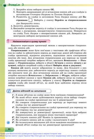 Роздiл 3
8080808080808080808080808080808080808080808080808080808080808080
7. Çàêðèéòå âіêíà âèáîðîì êíîïîê ÎÊ.
8. Ïîâòîðіòü âèùåíàâåäåíі äії çі âñòàâëåííÿ êíîïîê äіé äëÿ ñëàéäіâ іç
çàãîëîâêàìè Ñåêòîðíà äіàãðàìà òà Òî÷êîâà äіàãðàìà.
9. Ðîçìіñòіòü íà ñëàéäі іç çàãîëîâêîì Òèïè äіàãðàì êíîïêó äіé Íà-
ñòðîþâàíà . Âèáåðіòü ó ñïèñêó Ïåðåéòè çà ãіïåðïîñèëàííÿì
äіþ Çàâåðøèòè ïîêàç.
4. Çàïóñòіòü äåìîíñòðàöіþ.
5. Âèêîíàéòå ïî÷åðãîâî ïåðåõіä çі ñëàéäà іç çàãîëîâêîì Òèïè äіàãðàì íà
ñëàéäè ç äіàãðàìàìè, âèêîðèñòîâóþ÷è ãіïåðïîñèëàííÿ. Ïîâåðíіòüñÿ
íà ñëàéä Òèïè äіàãðàì ç âèêîðèñòàííÿì êíîïîê äіé. Çàâåðøіòü äå-
ìîíñòðàöіþ âèáîðîì íàñòðîþâàíîї êíîïêè äіé.
ðóâàòè ïåðåãëÿäîì ïðåçåíòàöії ìîæíà ç âèêîðèñòàííÿì ãіïåðïîñè-
ëàíü àáî êíîïîê äіé.
Ãіïåðïîñèëàííÿ ìîæå áóòè ïîâ’ÿçàíî ç òåêñòîâèì àáî ãðàôі÷íèì îá’єê-
òîì íà ñëàéäі òà çàáåçïå÷óâàòè ïåðåõіä äî ïåðåãëÿäó äåÿêîї âåá-ñòîðіíêè àáî
ñëàéäà ïðåçåíòàöії, âіäêðèòòÿ äîêóìåíòà, íàäñèëàííÿ ëèñòà åëåêòðîííîþ
ïîøòîþ àáî іíøå. Äëÿ âñòàâëåííÿ ãіïåðïîñèëàííÿ äëÿ ïåðåõîäó íà іíøèé
ñëàéä ïðåçåíòàöії ïîòðіáíî âèáðàòè îá’єêò, âèêîíàòè Âñòàâëåííÿ  Ïîñè-
ëàííÿ  Ãіïåðïîñèëàííÿ, âèáðàòè â îáëàñòі Çâ’ÿçàòè ç êíîïêó ìіñöåì ó äî-
êóìåíòі, âèáðàòè ïîòðіáíèé ñëàéä â îáëàñòі Âèáåðіòü ìіñöå â äîêóìåíòі.
Êíîïêè äіé ìàþòü âëàñíå çîáðàæåííÿ òà íàçâó. Äëÿ áіëüøîñòі ç íèõ
íàïåðåä âèçíà÷åíî äіþ: çàáåçïå÷èòè ïåðåõіä äî ïåðåãëÿäó ïåâíèõ ñëàéäіâ
àáî âèêîíàòè іíøі äії. Äëÿ âñòàâëåííÿ êíîïêè äіé íà ñëàéä ïðåçåíòàöії
ïîòðіáíî âèêîíàòè Âñòàâëåííÿ  Çîáðàæåííÿ  Ôіãóðè, âèáðàòè çîáðà-
æåííÿ ïîòðіáíîї êíîïêè ó ãðóïі Êíîïêè äіé, âèáðàòè ìіñöå íà ñëàéäі, äå
ïëàíóєòüñÿ ðîçìіñòèòè êíîïêó, âèáðàòè ó ñïèñêó Ïåðåéòè çà ãіïåðïîñè-
ëàííÿì ñëàéä àáî іíøèé îá’єêò, íà ÿêèé áóäå çäіéñíåíî ïåðåõіä ïіñëÿ
âèáîðó êíîïêè.
Дайте відповіді на запитання
1. Ç ÿêèì îá’єêòîì íà ñëàéäі ìîæå áóòè ïîâ’ÿçàíî ãіïåðïîñèëàííÿ?
2. Íà ÿêèé îá’єêò ìîæå çäіéñíþâàòèñÿ ïåðåõіä ïіñëÿ âèáîðó ãіïåðïî-
ñèëàííÿ íà ñëàéäі ïðåçåíòàöії ïіä ÷àñ її äåìîíñòðàöії?
3. ßê ñòâîðèòè ãіïåðïîñèëàííÿ äëÿ ïåðåõîäó äî ïåðåãëÿäó ïåâíîãî
ñëàéäà ïіä ÷àñ äåìîíñòðàöії?
4. ßê ñòâîðèòè ãіïåðïîñèëàííÿ íà ñëàéäі ïðåçåíòàöії äëÿ ïåðåõîäó íà
âåá-ñòîðіíêó ïіä ÷àñ äåìîíñòðàöії?
5. ßê ïîâåðíóòèñÿ äî äåìîíñòðàöії ïðåçåíòàöії, ÿêùî áóëî âèáðàíî
ãіïåðïîñèëàííÿ, ÿêå âіäêðèëî âіêíî òåêñòîâîãî ïðîöåñîðà?
6. ßêі іñíóþòü êíîïêè äіé? Íàçâіòü їõ ïðèçíà÷åííÿ.
7. ßê óñòàâèòè êíîïêó äіé íà ñëàéä і íàëàøòóâàòè її äіþ?
8. ßê íàëàøòóâàòè âèêîíàííÿ äіé ïіñëÿ íàâåäåííÿ âêàçіâíèêà íà ãðà-
ôі÷íèé îá’єêò ñëàéäà ïіä ÷àñ äåìîíñòðàöії ïðåçåíòàöії?
у уц у уц у уц у уц у уц у уц у уц у уц у уц у уц у уц у уНайважливіше в цьому пункНайважливіше в цьому пункНайважливіше в цьому пункНайважливіше в цьому пункНайважливіше в цьому пункНайважливіше в цьому пункНайважливіше в цьому пункНайважливіше в цьому пункНайважливіше в цьому пункНайважливіше в цьому пункНайважливіше в цьому пункНайважливіше в цьому пункНайважливіше в цьому пункНайважливіше в цьому пункНайважливіше в цьому пункНайважливіше в цьому пункНайважливіше в цьому пункНайважливіше в цьому пункНайважливіше в цьому пункНайважливіше в цьому пункНайважливіше в цьому пункНайважливіше в цьому пункНайважливіше в цьому пункНайважливіше в цьому пункНайважливіше в цьому пункНайважливіше в цьому пункНайважливіше в цьому пункНайважливіше в цьому пункНайважливіше в цьому пункНайважливіше в цьому пункНайважливіше в цьому пункНайважливіше в цьому пункНайважливіше в цьому пункНайважливіше в цьому пункНайважливіше в цьому пункНайважливіше в цьому пункНайважливіше в цьому пункНайважливіше в цьому пункНайважливіше в цьому пункНайважливіше в цьому пункНайважливіше в цьому пункНайважливіше в цьому пункНайважливіше в цьому пункНайважливіше в цьому пункНайважливіше в цьому пункНайважливіше в цьому пункНайва ві е в оНайва ві е в оН й іН й іН й іН й іН й іН й іН й іН й іН й іН й іН й іН й іН й іН й іН й і
Право для безоплатного розміщення підручника в мережі Інтернет має
Міністерство освіти і науки України http://mon.gov.ua/ та Інститут модернізації змісту освіти https://imzo.gov.ua
 