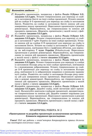 818181818181818181818181818181818181818181818181818181818181818
КОМП’ЮТЕРНІ ПРЕЗЕНТАЦІЇ
Виконайте завдання
1. Âіäêðèéòå ïðåçåíòàöіþ, íàïðèêëàä ç ôàéëà Ðîçäіë 3Ïóíêò 3.3
çàâäàííÿ 3.3.1.pptx. Óñòàâòå ãіïåðïîñèëàííÿ äëÿ ïåðåõîäó çі ñëàé-
äà іç çàãîëîâêîì Çìіñò íà іíøі ñëàéäè ïðåçåíòàöії. Óñòàâòå êíîïêè
äіé íà ñëàéäè 3–5 ïðåçåíòàöії äëÿ ïåðåõîäó íà ñëàéä іç çàãîëîâêîì
Çìіñò. Ðîçìіñòіòü íà ñëàéäі іç çàãîëîâêîì Çìіñò êíîïêó äіé äëÿ
çàâåðøåííÿ ïîêàçó ïðåçåíòàöії. Ïåðåãëÿíüòå ïðåçåíòàöіþ â ðåæèìі
äåìîíñòðàöії. Ïåðåêîíàéòåñÿ, ùî ãіïåðïîñèëàííÿ òà êíîïêè äіé
ïðàöþþòü ïðàâèëüíî. Çáåðåæіòü ïðåçåíòàöіþ ó âàøіé ïàïöі ó ôàé-
ëі ç іìåíåì çàâäàííÿ 3.3.1.pptx.
2. Âіäêðèéòå ïðåçåíòàöіþ, íàïðèêëàä ç ôàéëà Ðîçäіë 3Ïóíêò 3.3
çàâäàííÿ 3.3.2.pptx. Óñòàâòå ãіïåðïîñèëàííÿ äëÿ ïåðåõîäó çі ñëàé-
äà іç çàãîëîâêîì 7 ÷óäåñ Óêðàїíè íà іíøі ñëàéäè ïðåçåíòàöії. Óñòàâ-
òå êíîïêè äіé íà ñëàéäè 3–9 ïðåçåíòàöії äëÿ ïåðåõîäó íà ñëàéä іç
çàãîëîâêîì Çìіñò. Óñòàâòå íà ñëàéäі іç çàãîëîâêîì 7 ÷óäåñ Óêðàїíè
ãіïåðïîñèëàííÿ, ïîâ’ÿçàâøè éîãî ç ãðàôі÷íèì îá’єêòîì, äëÿ ïåðåõî-
äó íà âåá-ñòîðіíêó 7 ÷óäåñ Óêðàїíè (7chudes.in.ua). Ïåðåãëÿíüòå
ïðåçåíòàöіþ â ðåæèìі äåìîíñòðàöії. Ïåðåêîíàéòåñÿ, ùî ãіïåðïîñè-
ëàííÿ òà êíîïêè äіé ïðàöþþòü ïðàâèëüíî. Çáåðåæіòü ïðåçåíòàöіþ
ó âàøіé ïàïöі ó ôàéëі ç іìåíåì çàâäàííÿ 3.3.2.pptx.
3. Âіäêðèéòå ïðåçåíòàöіþ, íàïðèêëàä ç ôàéëà Ðîçäіë 3Ïóíêò 3.3
çàâäàííÿ 3.3.3.pptx. Óñòàâòå ãіïåðïîñèëàííÿ äëÿ ïåðåõîäó çі ñëàéäà
іç çàãîëîâêîì Êîëüîðè ðîêó íà іíøі ñëàéäè ïðåçåíòàöії, ïîâ’ÿçàâøè
їõ ç âіäïîâіäíèìè çîáðàæåííÿìè. Óñòàâòå ãіïåðïîñèëàííÿ íà ñëàé-
äè 3–6 ïðåçåíòàöії äëÿ ïåðåõîäó íà ñëàéä іç çàãîëîâêîì Êîëüîðè
ðîêó, ïîâ’ÿçàâøè їõ іç çîáðàæåííÿì õìàðèíêè â íèæíüîìó ïðàâîìó
êóòі ñëàéäà. Ðîçìіñòіòü íà ñëàéäі іç çàãîëîâêîì Êîëüîðè ðîêó êíîï-
êó äіé äëÿ çàâåðøåííÿ ïîêàçó ïðåçåíòàöії. Ïåðåãëÿíüòå ïðåçåíòà-
öіþ â ðåæèìі äåìîíñòðàöії. Ïåðåêîíàéòåñÿ, ùî ãіïåðïîñèëàííÿ òà
êíîïêè äіé ïðàöþþòü ïðàâèëüíî. Çáåðåæіòü ïðåçåíòàöіþ ó âàøіé
ïàïöі ó ôàéëі ç іìåíåì çàâäàííÿ 3.3.3.pptx.
4. Âіäêðèéòå ïðåçåíòàöіþ, íàïðèêëàä ç ôàéëà Ðîçäіë 3Ïóíêò 3.3
çàâäàííÿ 3.3.4.pptx. Äîäàéòå ñëàéä, ÿêèé ìіñòèòèìå çìіñò ïðåçåí-
òàöії. Íàëàøòóéòå íàâіãàöіþ ñëàéäàìè ïðåçåíòàöії, âèêîðèñòîâóþ-
÷è ãіïåðïîñèëàííÿ òà êíîïêè äіé. Äîäàéòå åëåìåíò êåðóâàííÿ äëÿ
çàâåðøåííÿ ïîêàçó ïðåçåíòàöії. Ïåðåãëÿíüòå ïðåçåíòàöіþ â ðåæèìі
äåìîíñòðàöії. Ïåðåêîíàéòåñÿ, ùî ãіïåðïîñèëàííÿ òà êíîïêè äіé
ïðàöþþòü ïðàâèëüíî. Çáåðåæіòü ïðåçåíòàöіþ ó âàøіé ïàïöі ó ôàé-
ëі ç іìåíåì çàâäàííÿ 3.3.4.pptx.
ÏÐÀÊÒÈ×ÍÀ ÐÎÁÎÒÀ № 2
«Проектування та розробка презентацій за визначеними критеріями.
Елементи керування презентаціями»
Óâàãà! Ïіä ÷àñ ðîáîòè ç êîìï’þòåðîì äîòðèìóéòåñÿ ïðàâèë áåçïåêè
òà ñàíіòàðíî-ãіãієíі÷íèõ íîðì.
Право для безоплатного розміщення підручника в мережі Інтернет має
Міністерство освіти і науки України http://mon.gov.ua/ та Інститут модернізації змісту освіти https://imzo.gov.ua
 