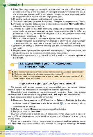 Роздiл 3
828282828282828282828282828282828282828282828282828282828282828
1. Ðîçðîáіòü ñòðóêòóðó òà ñöåíàðіé ïðåçåíòàöії íà òåìó Ìіé äåíü, ÿêà
ïîâèííà ìіñòèòè ï’ÿòü ñëàéäіâ. Ó ñöåíàðії ïåðåäáà÷òå íàÿâíіñòü ñëàé-
äіâ çі çìіñòîì ïðåçåíòàöії, ç äіàãðàìîþ ðîçïîäіëó ÷àñó âïðîäîâæ äîáè,
іç çîáðàæåííÿìè âàøèõ çàíÿòü óïðîäîâæ äîáè.
2. Ñòâîðіòü ñëàéäè ïðåçåíòàöії çãіäíî çі ñöåíàðієì.
3. Óñòàíîâіòü òåìó îôîðìëåííÿ Âèøóêàíà. Âèáåðіòü êîëüîðîâó ãàìó Ïîòіê.
4. Óñòàâòå íà ñëàéäè çîáðàæåííÿ ç êîëåêöії çîáðàæåíü Microsoft Office
çãіäíî іç çàãîëîâêàìè ñëàéäіâ.
5. Óñòàâòå íà îäèí çі ñëàéäіâ ñåêòîðíó äіàãðàìó ðîçïîäіëó ÷àñó âïðî-
äîâæ äîáè çà òàêèìè äàíèìè: íà ñîí ó÷åíü âèòðà÷àє 35 % äîáè, íà
íàâ÷àííÿ — 30 %, íà çàíÿòòÿ ñïîðòîì — 5 %, íà äîïîìîãó áàòüêàì,
âіäïî÷èíîê і äîçâіëëÿ — 30 %.
6. Íàëàøòóéòå íàâіãàöіþ ñëàéäàìè ïðåçåíòàöії, âèêîðèñòîâóþ÷è:
ãіïåðïîñèëàííÿ äëÿ ïåðåõîäó çі ñëàéäà çі çìіñòîì íà іíøі ñëàéäè;
êíîïêè äіé äëÿ ïåðåõîäó ç іíøèõ ñëàéäіâ íà ñëàéä çі çìіñòîì.
7. Äîäàéòå íà ñëàéä çі çìіñòîì êíîïêó äії äëÿ çàâåðøåííÿ ïîêàçó ïðå-
çåíòàöії.
8. Ïåðåãëÿíüòå ïðåçåíòàöіþ â ðåæèìі äåìîíñòðàöії. Ïåðåêîíàéòåñÿ, ùî
ãіïåðïîñèëàííÿ òà êíîïêè äіé ïðàöþþòü ïðàâèëüíî.
9. Çáåðåæіòü ïðåçåíòàöіþ ó âàøіé ïàïöі ó ôàéëі ç іìåíåì ïðàêòè÷-
íà 2.pptx.
3.4. ДОДАВАННЯ ВІДЕО- ТА АУДІОДАНИХ3.4. ДОДАВАННЯ ВІДЕО- ТА АУДІОДАНИХ
У ПРЕЗЕНТАЦІЮУ ПРЕЗЕНТАЦІЮ
1.1. ßêå ïðèçíà÷åííÿ ïîêàæ÷èêіâ ìіñöÿ çàïîâíåííÿ íà ñëàéäàõ ïðåçåíòàöії?ßêå ïðèçíà÷åííÿ ïîêàæ÷èêіâ ìіñöÿ çàïîâíåííÿ íà ñëàéäàõ ïðåçåíòàöії?
2.2. Ôàéëè ÿêèõ ôîðìàòіâ ìіñòÿòü âіäåîäàíі; àóäіîäàíі?Ôàéëè ÿêèõ ôîðìàòіâ ìіñòÿòü âіäåîäàíі; àóäіîäàíі?
3. ßêі ïðîãðàìè äëÿ îïðàöþâàííÿ âіäåî òà çâóêó âè âèêîðèñòîâóâàëè? ßêі
ìîæëèâîñòі âîíè íàäàþòü?
ДОДАВАННЯ ВІДЕО ДО СЛАЙДІВ ПРЕЗЕНТАЦІЇ
Äî ïðåçåíòàöії ìîæíà äîäàâàòè ìóëüòèìåäіéíі äàíі: àíіìîâàíі çîáðà-
æåííÿ, àóäіî- òà âіäåîôàéëè, çàïèñóâàòè ìîâíèé ñóïðîâіä.
Âіäåîôàéë äëÿ äîäàâàííÿ äî ïðåçåíòàöії ïîâèíåí áóòè ïîïåðåäíüî
çìîíòîâàíèé і çáåðåæåíèé ó ôîðìàòі vmw, avi, mp4, swf àáî іíøîìó.
Äëÿ äîäàâàííÿ âіäåî íà ñëàéä ïîòðіáíî:
1. Âèêîíàòè Âñòàâëåííÿ  Ìåäіàâìіñò  Âіäåî  Âіäåî іç ôàéëà àáî
âèáðàòè çíà÷îê Âñòàâèòè êëіï іç êîëåêöії ó ïîêàæ÷èêó ìіñöÿ
çàïîâíåííÿ íà ñëàéäі.
2. Âèáðàòè ó âіêíі Âñòàâëåííÿ âіäåî ïîòðіáíèé ôàéë.
3. Âèáðàòè êíîïêó Âñòàâèòè.
Ïіä ÷àñ âñòàâëåííÿ ó òàêèé ñïîñіá âіäåîôàéë áóäå âáóäîâàíî â ïðåçåí-
òàöіþ. Ïіñëÿ çáåðåæåííÿ ðîçìіð ôàéëà ïðåçåíòàöії çáіëüøèòüñÿ íà ðîçìіð
ôàéëà âіäåî.
ßêùî íà îñòàííüîìó êðîöі íàâåäåíîãî àëãîðèòìó çàìіñòü âèáîðó êíîï-
êè Âñòàâèòè âіäêðèòè ñïèñîê öієї êíîïêè òà âèáðàòè êîìàíäó Çâ’ÿçàòè
Право для безоплатного розміщення підручника в мережі Інтернет має
Міністерство освіти і науки України http://mon.gov.ua/ та Інститут модернізації змісту освіти https://imzo.gov.ua
 