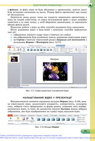 8383838383838383838383838383838383838383838383838383838383838383
КОМП’ЮТЕРНІ ПРЕЗЕНТАЦІЇ
ç ôàéëîì, òî ôàéë âіäåî íå áóäå âáóäîâàíî ó ïðåçåíòàöіþ, çàìіñòü öüîãî
áóäå âñòàâëåíî ïîñèëàííÿ íà íüîãî. Ðîçìіð ôàéëà ïðåçåíòàöії ïðè öüîìó
íå çáіëüøèòüñÿ.
Çâåðòàєìî âàøó óâàãó: ÿêùî âè ïëàíóєòå ïåðåíîñèòè ïðåçåíòàöіþ ç
âіäåî íà іíøèé êîìï’þòåð, òî ïåðåä çâ’ÿçóâàííÿì ôàéë ç âіäåî ïîòðіáíî
ïîìіñòèòè â òó ñàìó ïàïêó, ó ÿêіé çáåðåæåíî ïðåçåíòàöіþ, òà ïåðåíîñèòè
îáèäâà ôàéëè ðàçîì.
Ïîäàëüøà ðîáîòà ç âіäåî çà îáîõ ñïîñîáіâ äîäàâàííÿ áóäå îäíàêîâîþ.
Ïіñëÿ äîäàâàííÿ âіäåî â áóäü-ÿêèé ç îïèñàíèõ ñïîñîáіâ âіäáóäóòüñÿ
òàêі äії:
 çîáðàæåííÿ ïåðøîãî êàäðó âіäåî ç’ÿâèòüñÿ íà ñëàéäі;
 ïіä çîáðàæåííÿì áóäå ðîçìіùåíî ïàíåëü êåðóâàííÿ ïåðåãëÿäîì âіäåî;
 íà Ñòðі÷öі ç’ÿâèòüñÿ òèì÷àñîâèé ðîçäіë Çíàðÿääÿ äëÿ âіäåîçàïèñіâ ç
âêëàäêàìè Ôîðìàò і Âіäòâîðèòè (ìàë. 3.17).
Мал. 3.17. Слайд презентації із вставленим відео
НАЛАШТУВАННЯ ВІДЕО У ПРЕЗЕНТАЦІЇ
Âèêîðèñòîâóþ÷è åëåìåíòè êåðóâàííÿ âêëàäêè Ôîðìàò (ìàë. 3.18), ìîæ-
íà ïåðåãëÿíóòè âіäåî, íàëàøòóâàòè ÿñêðàâіñòü, êîíòðàñòíіñòü, êîëüîðîâó
ãàìó, âèáðàòè ñòèëü îôîðìëåííÿ òà ôîðìó ðàìêè, óñåðåäèíі ÿêîї âіäîáðà-
æàòèìåòüñÿ âіäåî, òà іíøå. Çà äîïîìîãîþ êíîïêè Çàñòàâêà ìîæíà âèáðàòè
çîáðàæåííÿ, ÿêå áóäå âіäîáðàæàòèñÿ íà ñëàéäі ïåðåä çàïóñêîì âіäåî.
Мал. 3.18. Вкладка Формат
Право для безоплатного розміщення підручника в мережі Інтернет має
Міністерство освіти і науки України http://mon.gov.ua/ та Інститут модернізації змісту освіти https://imzo.gov.ua
 