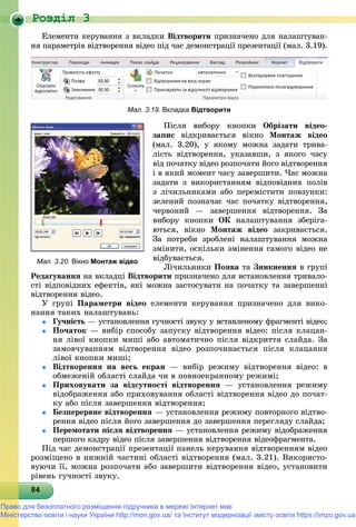 Роздiл 3
848484848484848484848484848484848484848484848484848484848484848
Åëåìåíòè êåðóâàííÿ ç âêëàäêè Âіäòâîðèòè ïðèçíà÷åíî äëÿ íàëàøòóâàí-
íÿ ïàðàìåòðіâ âіäòâîðåííÿ âіäåî ïіä ÷àñ äåìîíñòðàöії ïðåçåíòàöії (ìàë. 3.19).
Мал. 3.19. Вкладка Відтворити
Ïіñëÿ âèáîðó êíîïêè Îáðіçàòè âіäåî-
çàïèñ âіäêðèâàєòüñÿ âіêíî Ìîíòàæ âіäåî
(ìàë. 3.20), ó ÿêîìó ìîæíà çàäàòè òðèâà-
ëіñòü âіäòâîðåííÿ, óêàçàâøè, ç ÿêîãî ÷àñó
âіä ïî÷àòêó âіäåî ðîçïî÷àòè éîãî âіäòâîðåííÿ
і â ÿêèé ìîìåíò ÷àñó çàâåðøèòè. ×àñ ìîæíà
çàäàòè ç âèêîðèñòàííÿì âіäïîâіäíèõ ïîëіâ
ç ëі÷èëüíèêàìè àáî ïåðåìіñòèòè ïîâçóíêè:
çåëåíèé ïîçíà÷àє ÷àñ ïî÷àòêó âіäòâîðåííÿ,
÷åðâîíèé — çàâåðøåííÿ âіäòâîðåííÿ. Çà
âèáîðó êíîïêè ÎÊ íàëàøòóâàííÿ çáåðіãà-
þòüñÿ, âіêíî Ìîíòàæ âіäåî çàêðèâàєòüñÿ.
Çà ïîòðåáè çðîáëåíі íàëàøòóâàííÿ ìîæíà
çìіíèòè, îñêіëüêè çìіíåííÿ ñàìîãî âіäåî íå
âіäáóâàєòüñÿ.
Ëі÷èëüíèêè Ïîÿâà òà Çíèêíåííÿ â ãðóïі
Ðåäàãóâàííÿ íà âêëàäöі Âіäòâîðèòè ïðèçíà÷åíî äëÿ âñòàíîâëåííÿ òðèâàëî-
ñòі âіäïîâіäíèõ åôåêòіâ, ÿêі ìîæíà çàñòîñóâàòè íà ïî÷àòêó òà çàâåðøåííі
âіäòâîðåííÿ âіäåî.
Ó ãðóïі Ïàðàìåòðè âіäåî åëåìåíòè êåðóâàííÿ ïðèçíà÷åíî äëÿ âèêî-
íàííÿ òàêèõ íàëàøòóâàíü:
 Ãó÷íіñòü — óñòàíîâëåííÿ ãó÷íîñòі çâóêó ó âñòàâëåíîìó ôðàãìåíòі âіäåî;ü
 Ïî÷àòîê — âèáіð ñïîñîáó çàïóñêó âіäòâîðåííÿ âіäåî: ïіñëÿ êëàöàí-
íÿ ëіâîї êíîïêè ìèøі àáî àâòîìàòè÷íî ïіñëÿ âіäêðèòòÿ ñëàéäà. Çà
çàìîâ÷óâàííÿì âіäòâîðåííÿ âіäåî ðîçïî÷èíàєòüñÿ ïіñëÿ êëàöàííÿ
ëіâîї êíîïêè ìèøі;
 Âіäòâîðåííÿ íà âåñü åêðàí — âèáіð ðåæèìó âіäòâîðåííÿ âіäåî: â
îáìåæåíіé îáëàñòі ñëàéäà ÷è â ïîâíîåêðàííîìó ðåæèìі;
 Ïðèõîâóâàòè çà âіäñóòíîñòі âіäòâîðåííÿ — óñòàíîâëåííÿ ðåæèìó
âіäîáðàæåííÿ àáî ïðèõîâóâàííÿ îáëàñòі âіäòâîðåííÿ âіäåî äî ïî÷àò-
êó àáî ïіñëÿ çàâåðøåííÿ âіäòâîðåííÿ;
 Áåçïåðåðâíå âіäòâîðåííÿ — óñòàíîâëåííÿ ðåæèìó ïîâòîðíîãî âіäòâî-
ðåííÿ âіäåî ïіñëÿ éîãî çàâåðøåííÿ äî çàâåðøåííÿ ïåðåãëÿäó ñëàéäà;
 Ïåðåìîòàòè ïіñëÿ âіäòâîðåííÿ — óñòàíîâëåííÿ ðåæèìó âіäîáðàæåííÿ
ïåðøîãî êàäðó âіäåî ïіñëÿ çàâåðøåííÿ âіäòâîðåííÿ âіäåîôðàãìåíòà.
Ïіä ÷àñ äåìîíñòðàöії ïðåçåíòàöії ïàíåëü êåðóâàííÿ âіäòâîðåííÿì âіäåî
ðîçìіùåíî â íèæíіé ÷àñòèíі îáëàñòі âіäòâîðåííÿ (ìàë. 3.21). Âèêîðèñòî-
âóþ÷è її, ìîæíà ðîçïî÷àòè àáî çàâåðøèòè âіäòâîðåííÿ âіäåî, óñòàíîâèòè
ðіâåíü ãó÷íîñòі çâóêó.
Мал. 3.20. Вікно Монтаж відео
Право для безоплатного розміщення підручника в мережі Інтернет має
Міністерство освіти і науки України http://mon.gov.ua/ та Інститут модернізації змісту освіти https://imzo.gov.ua
 