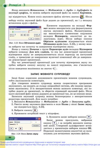Роздiл 3
8686868686868686868686868686868686868686868686868686868686868686
ßêùî âèêîíàòè Âñòàâëåííÿ  Ìåäіàâìіñò  Àóäіî  Àóäіîôàéë іç
êîëåêöії ãðàôіêè, òî ìîæíà âèáðàòè çâóêîâèé ôàéë íà ïàíåëі Êàðòèíêè,
ùî âіäêðèєòüñÿ. Êîæåí åñêіç çâóêîâîãî ôàéëà ìіñòèòü çíà÷îê . Ïіñëÿ
âèáîðó åñêіçó çâóêîâèé ôàéë áóäå äîäàíî äî ïðåçåíòàöії, ÿê і ó âèïàäêó
âñòàâëåííÿ àóäіî ç ôàéëà.
Åëåìåíòè êåðóâàííÿ íà âêëàäöі Ôîð-
ìàò ìîæíà âèêîðèñòàòè äëÿ ôîðìàòóâàííÿ
çíà÷êà çâóêîâîãî ôàéëà. Íàëàøòóâàííÿ,
ùî âèêîíóþòüñÿ åëåìåíòàìè êåðóâàííÿ
âêëàäêè Âіäòâîðèòè, àíàëîãі÷íі äî íà-
ëàøòóâàíü âіäåî. Ïіñëÿ âèáîðó êíîïêè
Îáðіçàòè àóäіîçàïèñ âіäêðèâàєòüñÿ âіêíî
Îáòèíàííÿ àóäіî (ìàë. 3.23), ó ÿêîìó ìîæ-
íà âèáðàòè ÷àñ ïî÷àòêó òà çàâåðøåííÿ âіäòâîðåííÿ çâóêó.
ßêùî ó ñïèñêó Ïî÷àòîê ç ãðóïè Ïàðàìåòðè àóäіî âêëàäêè Âіäòâîðèòè
âèáðàòè êîìàíäó Äëÿ âñіõ ñëàéäіâ, òî ïіä ÷àñ äåìîíñòðàöії ïðåçåíòàöії
âіäòâîðåííÿ çâóêó íå çàâåðøóâàòèìåòüñÿ ïіñëÿ ïåðåõîäó íà íàñòóïíèé
ñëàéä, à òðèâàòèìå äî çàâåðøåííÿ ìóçè÷íîї êîìïîçèöії àáî äî çàâåðøåí-
íÿ äåìîíñòðàöії ïðåçåíòàöії.
Ïіä ÷àñ äåìîíñòðàöії ïðåçåíòàöії äëÿ ïî÷àòêó âіäòâîðåííÿ çâóêó ïî-
òðіáíî âèáðàòè êíîïêó çàïóñêó íà ïàíåëі êåðóâàííÿ, ÿêà ç’ÿâëÿєòüñÿ
ïіñëÿ íàâåäåííÿ âêàçіâíèêà íà çíà÷îê .
ЗАПИС МОВНОГО СУПРОВОДУ
Іíîäі áóâàє êîðèñíèì äîïîâíþâàòè ïðåçåíòàöіþ ìîâíèì ñóïðîâîäîì,
òîáòî çâóêîçàïèñîì êîìåíòàðіâ.
Äëÿ ñòâîðåííÿ ìîâíîãî ñóïðîâîäó ìîæíà ñêîðèñòàòèñÿ ïðîãðàìàìè
çâóêîçàïèñó, ùî âõîäÿòü äî ñêëàäó îïåðàöіéíîї ñèñòåìè, àáî іíøèìè ïðîãðà-
ìàìè çâóêîçàïèñó. Ç їõ âèêîðèñòàííÿì ìîæíà çàïèñàòè êîìåíòàðі, ÿêі ïî-
òðіáíî äîäàòè äî ïðåçåíòàöії, òà çáåðåãòè îòðèìàíèé çâóêîâèé ôàéë. Ïіñëÿ
öüîãî çâóêîâèé ôàéë ìîæíà äîäàâàòè äî ïðåçåíòàöії òàê, ÿê öå îïèñàíî âèùå.
Çàïèñàòè çâóêîâèé ñóïðîâіä ìîæíà áåçïîñåðåäíüî ç âèêîðèñòàííÿì
ðåäàêòîðà ïðåçåíòàöіé. Äëÿ öüîãî ïîòðіáíî:
1. Âèêîíàòè Âñòàâëåííÿ  Ìåäіàâìіñò  Àóäіî  Çàïèñàòè àóäіî.
2. Óâåñòè íàçâó çâóêîâîãî ôðàãìåíòà â ïîëå Íàçâà ó âіêíі Çàïèñ çâóêó,
ùî âіäêðèєòüñÿ (ìàë. 3.24).
3. Âèáðàòè êíîïêó .
4. Ïðîìîâèòè ïîòðіáíèé òåêñò ó ìіêðîôîí.
5. Çóïèíèòè çàïèñ âèáîðîì êíîïêè .
Çàïèñ ìîæíà ïðîñëóõàòè, âèáðàâøè
êíîïêó , і çà ïîòðåáè âèêîíàòè ïîâòîð-
íèé çàïèñ. Ñòâîðåíèé àóäіîôðàãìåíò âñòàâ-
ëÿєòüñÿ ó ïðåçåíòàöіþ âèáîðîì êíîïêè ÎÊ.
Ïîäàëüøі íàëàøòóâàííÿ àíàëîãі÷íі äî íàëà-
øòóâàíü äëÿ âñòàâëåíèõ çâóêîâèõ ôàéëіâ.
Мал. 3.23. Вікно Обтинання аудіо
Мал. 3.24. Вікно Запис звуку
Право для безоплатного розміщення підручника в мережі Інтернет має
Міністерство освіти і науки України http://mon.gov.ua/ та Інститут модернізації змісту освіти https://imzo.gov.ua
 