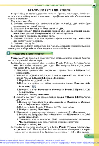 878787878787878787878787878787878787878787878787878787878787878
КОМП’ЮТЕРНІ ПРЕЗЕНТАЦІЇ
ДОДАВАННЯ ЗВУКОВИХ ЕФЕКТІВ
Ó ïðåçåíòàöіÿõ ìîæíà äîäàâàòè çâóêîâі åôåêòè, ÿêі áóäóòü âіäòâîðþ-
âàòèñÿ ïіñëÿ âèáîðó ïåâíèõ òåêñòîâèõ і ãðàôі÷íèõ îá’єêòіâ àáî íàâåäåííÿ
íà íèõ âêàçіâíèêà.
Äëÿ öüîãî ïîòðіáíî:
1. Âèáðàòè òåêñòîâèé àáî ãðàôі÷íèé îá’єêò íà ñëàéäі, äëÿ ÿêîãî áóäå
çàñòîñîâàíî çâóêîâèé åôåêò.
2. Âèêîíàòè Âñòàâëåííÿ  Ïîñèëàííÿ  Äіÿ.
3. Âèáðàòè âêëàäêó Ïіñëÿ êëàöàííÿ ìèøåþ àáî Ïðè íàâåäåííі âêàçіâ-
íèêà ìèøі ó âіêíі Íàñòðîþâàííÿ äії, ùî âіäêðèєòüñÿ.
4. Óñòàíîâèòè ïîçíà÷êó ïðàïîðöÿ Çâóê.
5. Âèáðàòè ó ñïèñêó áàæàíèé çâóêîâèé åôåêò àáî êîìàíäó Іíøèé çâóê
äëÿ âèáîðó çâóêó ç ôàéëà.
6. Âèáðàòè êíîïêó ÎÊ.
Âіäòâîðåííÿ åôåêòó âіäáóäåòüñÿ ïіä ÷àñ äåìîíñòðàöії ïðåçåíòàöії, ÿêùî
êîðèñòóâà÷ âèáåðå îá’єêò àáî íàâåäå íà íüîãî âêàçіâíèê.
Óâàãà! Ïіä ÷àñ ðîáîòè ç êîìï’þòåðîì äîòðèìóéòåñÿ ïðàâèë áåçïåêè
òà ñàíіòàðíî-ãіãієíі÷íèõ íîðì.
1. Äîäàéòå äî ïðåçåíòàöії âіäåî ç ôàéëà Ðîçäіë 3Ïóíêò 3.4Âіäåîæóê.
mîv. Óñòàíîâіòü çàñòàâêó äëÿ âіäåî. Íàëàøòóéòå éîãî âіäòâîðåííÿ
óïðîäîâæ 10 ñ. Äëÿ öüîãî:
1. Âіäêðèéòå ïðåçåíòàöіþ, íàïðèêëàä ç ôàéëà Ðîçäіë 3Ïóíêò 3.4
çðàçîê.pptx.
2. Óñòàâòå íà äðóãèé ñëàéä âіäåî ç ôàéëà æóê.mîv, ùî ìіñòèòüñÿ â
ïàïöі Ðîçäіë 3Ïóíêò 3.4Âіäåî. Äëÿ öüîãî:
1. Ïåðåéäіòü íà äðóãèé ñëàéä.
2. Âèáåðіòü ó ïîêàæ÷èêó ìіñöÿ çàïîâíåííÿ çíà÷îê Âñòàâèòè êëіï
іç êîëåêöії .
3. Âèáåðіòü ó âіêíі Âñòàâëåííÿ âіäåî ôàéë Ðîçäіë 3Ïóíêò 3.4Âі-
äåîæóê.mîv.
4. Âèáåðіòü êíîïêó Âñòàâèòè.
3. Äîäàéòå çàñòàâêó äëÿ âіäåî ç ôàéëà Ðîçäіë 3Ïóíêò 3.4Ôîòîæóê.
jpg. Äëÿ öüîãî:
1. Âèêîíàéòå Çíàðÿääÿ äëÿ âіäåîçàïèñіâ  Ôîðìàò  Çàñòàâ-
êà  Çîáðàæåííÿ ç ôàéëà.
2. Âèáåðіòü ôàéë Ðîçäіë 3Ïóíêò 3.4Ôîòîæóê.jpg.
3. Âèáåðіòü êíîïêó Âñòàâèòè.
4. Âіäðåäàãóéòå âіäåî äëÿ âіäòâîðåííÿ óïðîäîâæ 10 ñ. Äëÿ öüîãî:
1. Âèêîíàéòå Çíàðÿääÿ äëÿ âіäåîçàïèñіâ  Âіäòâîðèòè  Îáðі-
çàòè âіäåîçàïèñ.
2. Óñòàíîâіòü ÷àñ çàâåðøåííÿ 00:10, âèêîðèñòîâóþ÷è ëі÷èëüíèê
×àñ çàâåðøåííÿ àáî ïåðåñóâàþ÷è ÷åðâîíèé ïîâçóíîê.
3. Âèáåðіòü êíîïêó ÎÊ.
2. Äîäàéòå äî òðåòüîãî ñëàéäà çâóê ç ôàéëà Ðîçäіë 3Ïóíêò 3.4Çâóêïî-à
ëіò äæìåëÿ.mp3. Íàëàøòóéòå éîãî àâòîìàòè÷íå âіäòâîðåííÿ ç íàðîñ-
òàííÿì çâóêó âïðîäîâæ 2 ñ. Òðèâàëіñòü çâó÷àííÿ — 12 ñ. Äëÿ öüîãî:
Право для безоплатного розміщення підручника в мережі Інтернет має
Міністерство освіти і науки України http://mon.gov.ua/ та Інститут модернізації змісту освіти https://imzo.gov.ua
 