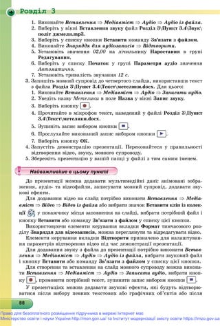 Роздiл 3
8888888888888888888888888888888888888888888888888888888888888888
1. Âèêîíàéòå Âñòàâëåííÿ  Ìåäіàâìіñò  Àóäіî  Àóäіî іç ôàéëà.
2. Âèáåðіòü ó âіêíі Âñòàâëåííÿ çâóêó ôàéë Ðîçäіë 3Ïóíêò 3.4Çâóê
ïîëіò äæìåëÿ.mp3.
3. Âèáåðіòü ó ñïèñêó êíîïêè Âñòàâèòè êîìàíäó Çâ’ÿçàòè ç ôàéëîì.
4. Âèêîíàéòå Çíàðÿääÿ äëÿ àóäіîçàïèñіâ  Âіäòâîðèòè.
5. Óñòàíîâіòü çíà÷åííÿ 02,00 íà ëі÷èëüíèêó Íàðîñòàííÿ â ãðóïі
Ðåäàãóâàííÿ.
6. Âèáåðіòü ó ñïèñêó Ïî÷àòîê ó ãðóïі Ïàðàìåòðè àóäіî çíà÷åííÿ
Àâòîìàòè÷íî.
7. Óñòàíîâіòü òðèâàëіñòü çâó÷àííÿ 12 ñ.
3. Çàïèøіòü ìîâíèé ñóïðîâіä äî ÷åòâåðòîãî ñëàéäà, âèêîðèñòàâøè òåêñò
ç ôàéëà Ðîçäіë 3Ïóíêò 3.4Òåêñòìåòåëèêè.docx. Äëÿ öüîãî:
1. Âèêîíàéòå Âñòàâëåííÿ  Ìåäіàâìіñò  Àóäіî  Çàïèñàòè àóäіî.
2. Óâåäіòü íàçâó Ìåòåëèêè â ïîëå Íàçâà ó âіêíі Çàïèñ çâóêó.
3. Âèáåðіòü êíîïêó .
4. Ïðî÷èòàéòå â ìіêðîôîí òåêñò, íàâåäåíèé ó ôàéëі Ðîçäіë 3Ïóíêò
3.4Òåêñòìåòåëèêè.docx.
5. Çóïèíіòü çàïèñ âèáîðîì êíîïêè .
6. Ïðîñëóõàéòå âèêîíàíèé çàïèñ âèáîðîì êíîïêè .
7. Âèáåðіòü êíîïêó ÎÊ.
4. Çàïóñòіòü äåìîíñòðàöіþ ïðåçåíòàöії. Ïåðåêîíàéòåñÿ ó ïðàâèëüíîñòі
âіäòâîðåííÿ âіäåî, çâóêó, ìîâíîãî ñóïðîâîäó.
5. Çáåðåæіòü ïðåçåíòàöіþ ó âàøіé ïàïöі ó ôàéëі ç òèì ñàìèì іìåíåì.
Äî ïðåçåíòàöії ìîæíà äîäàâàòè ìóëüòèìåäіéíі äàíі: àíіìîâàíі çîáðà-
æåííÿ, àóäіî- òà âіäåîôàéëè, çàïèñóâàòè ìîâíèé ñóïðîâіä, äîäàâàòè çâó-
êîâі åôåêòè.
Äëÿ äîäàâàííÿ âіäåî íà ñëàéä ïîòðіáíî âèêîíàòè Âñòàâëåííÿ  Ìåäіà-
âìіñò  Âіäåî  Âіäåî іç ôàéëà àáî âèáðàòè çíà÷îê Âñòàâèòè êëіï іç êîëåê-
öії ó ïîêàæ÷èêó ìіñöÿ çàïîâíåííÿ íà ñëàéäі, âèáðàòè ïîòðіáíèé ôàéë і
êíîïêó Âñòàâèòè àáî êîìàíäó Çâ’ÿçàòè ç ôàéëîì ó ñïèñêó öієї êíîïêè.
Âèêîðèñòîâóþ÷è åëåìåíòè êåðóâàííÿ âêëàäêè Ôîðìàò òèì÷àñîâîãî ðîç-
äіëó Çíàðÿääÿ äëÿ âіäåîçàïèñіâ, ìîæíà ïåðåãëÿíóòè òà âіäðåäàãóâàòè âіäåî.
Åëåìåíòè êåðóâàííÿ âêëàäêè Âіäòâîðèòè ïðèçíà÷åíî äëÿ íàëàøòóâàí-
íÿ ïàðàìåòðіâ âіäòâîðåííÿ âіäåî ïіä ÷àñ äåìîíñòðàöії ïðåçåíòàöії.
Äëÿ äîäàâàííÿ çâóêó ç ôàéëà äî ïðåçåíòàöії ïîòðіáíî âèêîíàòè Âñòàâ-
ëåííÿ  Ìåäіàâìіñò  Àóäіî  Àóäіî іç ôàéëà, âèáðàòè çâóêîâèé ôàéë
і êíîïêó Âñòàâèòè àáî êîìàíäó Çâ’ÿçàòè ç ôàéëîì ó ñïèñêó öієї êíîïêè.
Äëÿ ñòâîðåííÿ òà âñòàâëåííÿ íà ñëàéä ìîâíîãî ñóïðîâîäó ìîæíà âèêîíà-
òè Âñòàâëåííÿ  Ìåäіàâìіñò  Àóäіî  Çàïèñàòè àóäіî, âèáðàòè êíîï-
êó , ïðîìîâèòè ïîòðіáíèé òåêñò, çóïèíèòè çàïèñ âèáîðîì êíîïêè .
Ó ïðåçåíòàöіÿõ ìîæíà äîäàâàòè çâóêîâі åôåêòè, ÿêі áóäóòü âіäòâîðþ-
âàòèñÿ ïіñëÿ âèáîðó ïåâíèõ òåêñòîâèõ àáî ãðàôі÷íèõ îá’єêòіâ àáî ïіñëÿ
у уц у уц у уц у уц у уц у уц у уц у уц у уц у уц у уц у уайва лив ше в ц о у уНайважливіше в цьому пункНайважливіше в цьому пункНайважливіше в цьому пункНайважливіше в цьому пункНайважливіше в цьому пункНайважливіше в цьому пункНайважливіше в цьому пункНайважливіше в цьому пункНайважливіше в цьому пункНайважливіше в цьому пункНайважливіше в цьому пункНайважливіше в цьому пункНайважливіше в цьому пункНайважливіше в цьому пункНайважливіше в цьому пункНайважливіше в цьому пункНайважливіше в цьому пункНайважливіше в цьому пункНайважливіше в цьому пункНайважливіше в цьому пункНайважливіше в цьому пункНайважливіше в цьому пункНайважливіше в цьому пункНайважливіше в цьому пункНайважливіше в цьому пункНайважливіше в цьому пункНайважливіше в цьому пункНайважливіше в цьому пункНайважливіше в цьому пункНайважливіше в цьому пункНайважливіше в цьому пункНайважливіше в цьому пункНайважливіше в цьому пункНайважливіше в цьому пункНайважливіше в цьому пункНайважливіше в цьому пункНайважливіше в цьому пункНайважливіше в цьому пункНайважливіше в цьому пункНайважливіше в цьому пункНайважливіше в цьому пункНайважливіше в цьому пункНайважливіше в цьому пункНайважливіше в цьому пункНайважливіше в цьому пункНайва ві е в оНайва ві е в оН й іН й іН й іН й іН й іН й іН й іН й іН й іН й іН й іН й іН й іН й іН й і
Право для безоплатного розміщення підручника в мережі Інтернет має
Міністерство освіти і науки України http://mon.gov.ua/ та Інститут модернізації змісту освіти https://imzo.gov.ua
 