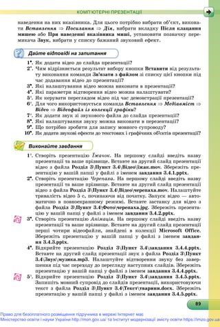 8989898989898989898989898989898989898989898989898989898989898989
КОМП’ЮТЕРНІ ПРЕЗЕНТАЦІЇ
íàâåäåííÿ íà íèõ âêàçіâíèêà. Äëÿ öüîãî ïîòðіáíî âèáðàòè îá’єêò, âèêîíà-
òè Âñòàâëåííÿ  Ïîñèëàííÿ  Äіÿ, âèáðàòè âêëàäêó Ïіñëÿ êëàöàííÿ
ìèøåþ àáî Ïðè íàâåäåííі âêàçіâíèêà ìèøі, óñòàíîâèòè ïîçíà÷êó ïåðå-
ìèêà÷à Çâóê, âèáðàòè ó ñïèñêó áàæàíèé çâóêîâèé åôåêò.
Дайте відповіді на запитання
1. ßê äîäàòè âіäåî äî ñëàéäà ïðåçåíòàöії?
2. ×èì âіäðіçíÿєòüñÿ ðåçóëüòàò âèáîðó êíîïêè Âñòàâèòè âіä ðåçóëüòà-
òó âèêîíàííÿ êîìàíäè Çâ’ÿçàòè ç ôàéëîì çі ñïèñêó öієї êíîïêè ïіä
÷àñ äîäàâàííÿ âіäåî äî ïðåçåíòàöії?
3. ßêі íàëàøòóâàííÿ âіäåî ìîæíà âèêîíàòè â ïðåçåíòàöії?
4. ßêі ïàðàìåòðè âіäòâîðåííÿ âіäåî ìîæíà íàëàøòóâàòè?
5. ßê êåðóâàòè ïåðåãëÿäîì âіäåî ïіä ÷àñ äåìîíñòðàöії ïðåçåíòàöії?
6. Äëÿ ÷îãî âèêîðèñòîâóєòüñÿ êîìàíäà Âñòàâëåííÿ  Ìåäіàâìіñò 
Âіäåî  Âіäåîôàéë іç êîëåêöії ãðàôіêè?
7. ßê äîäàòè çâóê çі çâóêîâîãî ôàéëà äî ñëàéäà ïðåçåíòàöії?
8. ßêі íàëàøòóâàííÿ çâóêó ìîæíà âèêîíàòè â ïåðåçåíòàöії?
9. Ùî ïîòðіáíî çðîáèòè äëÿ çàïèñó ìîâíîãî ñóïðîâîäó?
10. ßê äîäàòè çâóêîâі åôåêòè äî òåêñòîâèõ і ãðàôі÷íèõ îá’єêòіâ ïðåçåíòàöії?
Виконайте завдання
1. Ñòâîðіòü ïðåçåíòàöіþ Їæà÷îê. Íà ïåðøîìó ñëàéäі ââåäіòü íàçâó
ïðåçåíòàöії òà âàøå ïðіçâèùå. Âñòàâòå íà äðóãèé ñëàéä ïðåçåíòàöії
âіäåî ç ôàéëà Ðîçäіë 3Ïóíêò 3.4Âіäåîїæàê.mîv. Çáåðåæіòü ïðå-
çåíòàöіþ ó âàøіé ïàïöі ó ôàéëі ç іìåíåì çàâäàííÿ 3.4.1.pptx.
2. Ñòâîðіòü ïðåçåíòàöіþ ×åðåïàõà. Íà ïåðøîìó ñëàéäі ââåäіòü íàçâó
ïðåçåíòàöії òà âàøå ïðіçâèùå. Âñòàâòå íà äðóãèé ñëàéä ïðåçåíòàöії
âіäåî ç ôàéëà Ðîçäіë 3Ïóíêò 3.4Âіäåî÷åðåïàõà.mîv. Íàëàøòóéòå
òðèâàëіñòü âіäåî 5 ñ, ïî÷èíàþ÷è âіä ïî÷àòêó. Çàïóñê âіäåî — àâòî-
ìàòè÷íî â ïîâíîåêðàííîìó ðåæèìі. Âñòàâòå çàñòàâêó äëÿ âіäåî ç
ôàéëà Ðîçäіë 3Ïóíêò 3.4Ôîòî÷åðåïàõà.jpg. Çáåðåæіòü ïðåçåíòà-
öіþ ó âàøіé ïàïöі ó ôàéëі ç іìåíåì çàâäàííÿ 3.4.2.pptx.
3. Ñòâîðіòü ïðåçåíòàöіþ Àíіìàöіÿ. Íà ïåðøîìó ñëàéäі ââåäіòü íàçâó
ïðåçåíòàöії òà âàøå ïðіçâèùå. Âñòàâòå íà äðóãèé ñëàéä ïðåçåíòàöії
ïåðøі ÷îòèðè âіäåîôàéëè, çíàéäåíі â êîëåêöії Microsoft Office.
Çáåðåæіòü ïðåçåíòàöіþ ó âàøіé ïàïöі ó ôàéëі ç іìåíåì çàâäàí-
íÿ 3.4.3.pptx.
4. Âіäêðèéòå ïðåçåíòàöіþ Ðîçäіë 3Ïóíêò 3.4çàâäàííÿ 3.4.4.pptx.
Âñòàâòå íà äðóãèé ñëàéä ïðåçåíòàöії çâóê ç ôàéëà Ðîçäіë 3Ïóíêò
3.4Çâóêìóçèêà.mð3. Íàëàøòóéòå âіäòâîðåííÿ çâóêó áåç çàâåð-
øåííÿ ïіä ÷àñ ïåðåõîäó äî ïåðåãëÿäó íàñòóïíèõ ñëàéäіâ. Çáåðåæіòü
ïðåçåíòàöіþ ó âàøіé ïàïöі ó ôàéëі ç іìåíåì çàâäàííÿ 3.4.4.pptx.
5. Âіäêðèéòå ïðåçåíòàöіþ Ðîçäіë 3Ïóíêò 3.4çàâäàííÿ 3.4.5.pptx.
Çàïèøіòü ìîâíèé ñóïðîâіä äî ñëàéäіâ ïðåçåíòàöії, âèêîðèñòîâóþ÷è
òåêñò ç ôàéëà Ðîçäіë 3Ïóíêò 3.4Òåêñòòâàðèíè.docx. Çáåðåæіòü
ïðåçåíòàöіþ ó âàøіé ïàïöі ó ôàéëі ç іìåíåì çàâäàííÿ 3.4.5.pptx.
Право для безоплатного розміщення підручника в мережі Інтернет має
Міністерство освіти і науки України http://mon.gov.ua/ та Інститут модернізації змісту освіти https://imzo.gov.ua
 