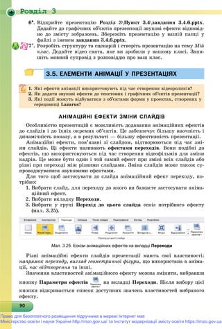 Роздiл 3
9090909090909090909090909090909090909090909090909090909090909090
6. Âіäêðèéòå ïðåçåíòàöіþ Ðîçäіë 3Ïóíêò 3.4çàâäàííÿ 3.4.6.pptx.
Äîäàéòå äî ãðàôі÷íèõ îá’єêòіâ ïðåçåíòàöії çâóêîâі åôåêòè âіäïîâіä-
íî äî çìіñòó çîáðàæåíü. Çáåðåæіòü ïðåçåíòàöіþ ó âàøіé ïàïöі ó
ôàéëі ç іìåíåì çàâäàííÿ 3.4.6.pptx.
7. Ðîçðîáіòü ñòðóêòóðó òà ñöåíàðіé і ñòâîðіòü ïðåçåíòàöіþ íà òåìó Ìіé
êëàñ. Äîäàéòå âіäåî ñâÿòà, ÿêå âè çðîáèëè ó âàøîìó êëàñі. Çàïè-
øіòü ìîâíèé ñóïðîâіä ç ðîçïîâіääþ ïðî âàø êëàñ.
3.5. ЕЛЕМЕНТИ АНІМАЦІЇ У ПРЕЗЕНТАЦІЯХ3.5. ЕЛЕМЕНТИ АНІМАЦІЇ У ПРЕЗЕНТАЦІЯХ
1.1. ßêі åôåêòè àíіìàöії âèêîðèñòîâóþòü ïіä ÷àñ ñòâîðåííÿ âіäåîðîëèêіâ?ßêі åôåêòè àíіìàöії âèêîðèñòîâóþòü ïіä ÷àñ ñòâîðåííÿ âіäåîðîëèêіâ?
2.2. ßê äîäàòè çâóêîâі åôåêòè äî òåêñòîâèõ і ãðàôі÷íèõ îá’єêòіâ ïðåçåíòàöії?ßê äîäàòè çâóêîâі åôåêòè äî òåêñòîâèõ і ãðàôі÷íèõ îá єêòіâ ïðåçåíòàöії?
3. ßêі ïîäії ìîæóòü âіäáóâàòèñÿ ç îá’єêòàìè ôîðìè ó ïðîåêòàõ, ñòâîðåíèõ ó
ñåðåäîâèùі Lazarus?
АНІМАЦІЙНІ ЕФЕКТИ ЗМІНИ СЛАЙДІВ
Îñîáëèâіñòþ ïðåçåíòàöіé є ìîæëèâіñòü äîäàâàííÿ àíіìàöіéíèõ åôåêòіâ
äî ñëàéäіâ і äî їõíіõ îêðåìèõ îá’єêòіâ. Öå çàáåçïå÷óє áіëüøó íàî÷íіñòü і
äèíàìі÷íіñòü ïîêàçó, à â ðåçóëüòàòі — áіëüøó åôåêòèâíіñòü ïðåçåíòàöії.
Àíіìàöіéíі åôåêòè, ïîâ’ÿçàíі çі ñëàéäîì, âіäòâîðþþòüñÿ ïіä ÷àñ çìі-
íè ñëàéäіâ. Öі åôåêòè íàçèâàþòü åôåêòàìè ïåðåõîäіâ. Âîíè ïîäіáíі äî
åôåêòіâ, ùî âèêîðèñòîâóþòüñÿ ïіä ÷àñ ñòâîðåííÿ âіäåîôіëüìіâ äëÿ çìіíè
êàäðіâ. Öå ìîæå áóòè îäèí і òîé ñàìèé åôåêò ïðè çìіíі âñіõ ñëàéäіâ àáî
ðіçíі ïðè ïåðåõîäі ìіæ ðіçíèìè ñëàéäàìè. Çìіíà ñëàéäіâ ìîæå òàêîæ ñó-
ïðîâîäæóâàòèñÿ çâóêîâèìè åôåêòàìè.
Äëÿ òîãî ùîá çàñòîñóâàòè äî ñëàéäà àíіìàöіéíèé åôåêò ïåðåõîäó, ïî-
òðіáíî:
1. Âèáðàòè ñëàéä, äëÿ ïåðåõîäó äî ÿêîãî âè áàæàєòå çàñòîñóâàòè àíіìà-
öіéíèé åôåêò.
2. Âèáðàòè âêëàäêó Ïåðåõîäè.
3. Âèáðàòè ó ãðóïі Ïåðåõіä äî öüîãî ñëàéäà åñêіç ïîòðіáíîãî åôåêòó
(ìàë. 3.25).
Мал. 3.25. Ескізи анімаційних ефектів на вкладці Переходи
Ðіçíі àíіìàöіéíі åôåêòè ñëàéäіâ ïðåçåíòàöії ìàþòü ñâîї âëàñòèâîñòі:
íàïðÿìîê ïåðåõîäó, âèãëÿä ãåîìåòðè÷íîї ôіãóðè, ùî âèêîðèñòàíà â àíіìà-
öії, ÷àñ âіäòâîðåííÿ òà іíøі.ÿ
Çíà÷åííÿ âëàñòèâîñòåé àíіìàöіéíîãî åôåêòó ìîæíà çìіíèòè, âèáðàâøè
êíîïêó Ïàðàìåòðè åôåêòіâ íà âêëàäöі Ïåðåõîäè. Ïіñëÿ âèáîðó öієї
êíîïêè âіäêðèâàєòüñÿ ñïèñîê äîñòóïíèõ çíà÷åíü âëàñòèâîñòåé âèáðàíîãî
åôåêòó.
Право для безоплатного розміщення підручника в мережі Інтернет має
Міністерство освіти і науки України http://mon.gov.ua/ та Інститут модернізації змісту освіти https://imzo.gov.ua
 