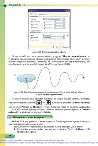 Роздiл 3
949494949494949494949494949494949494949494949494949494949494949
Мал. 3.31. Вікно налаштувань ефекту
ßêùî äî îá’єêòà çàñòîñîâàíî åôåêò ç ãðóïè Øëÿõè ïåðåìіùåííÿ, òî
ó ïðîöåñі íàëàøòóâàííÿ ìîæíà çìіíþâàòè òðàєêòîðіþ éîãî ðóõó, ïåðåìі-
ùóþ÷è ìàðêåðè ïî÷àòêó (çåëåíèé) òà çàâåðøåííÿ øëÿõó (÷åðâîíèé), ÿêі
âіäîáðàæàþòüñÿ íà ñëàéäі ïîðó÷ іç îá’єêòîì (ìàë. 3.32).
Мал. 3.32. Відображення траєкторії переміщення об’єкта після вибору ефекту
з групи Шляхи переміщення
Ïîðÿäîê âèêîíàííÿ åôåêòіâ àíіìàöії îá’єêòіâ ñëàéäà ìîæíà çìіíèòè,
âèêîðèñòîâóþ÷è êíîïêè òà â íèæíіé ÷àñòèíі Îáëàñòі àíіìàöії
àáî êíîïêè Ðàíіøå òà Ïіçíіøå ó ãðóïі Õðîíîìåòðàæ íà âêëàäöі Àíіìàöіÿ.
Äëÿ âèäàëåííÿ åôåêòó àíіìàöії ìîæíà âèáðàòè ðÿäîê åôåêòó â Îáëàñòі
Óâàãà! Ïіä ÷àñ ðîáîòè ç êîìï’þòåðîì äîòðèìóéòåñÿ ïðàâèë áåçïåêè
òà ñàíіòàðíî-ãіãієíі÷íèõ íîðì.
1. Íàëàøòóéòå ó ïðåçåíòàöії àíіìàöіþ çìіíè ñëàéäіâ. Äëÿ öüîãî:
1. Âіäêðèéòå ïðåçåíòàöіþ, íàïðèêëàä ç ôàéëà Ðîçäіë 3Ïóíêò 3.5
âïðàâà 3.5.1.pptx.
Право для безоплатного розміщення підручника в мережі Інтернет має
Міністерство освіти і науки України http://mon.gov.ua/ та Інститут модернізації змісту освіти https://imzo.gov.ua
 