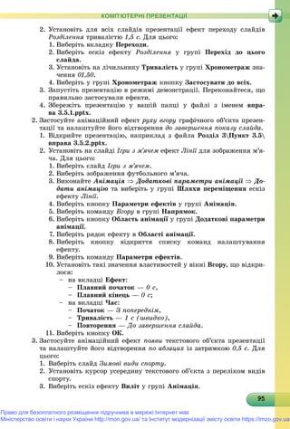 9595959595959595959595959595959595959595959595959595959595959595
КОМП’ЮТЕРНІ ПРЕЗЕНТАЦІЇ
2. Óñòàíîâіòü äëÿ âñіõ ñëàéäіâ ïðåçåíòàöії åôåêò ïåðåõîäó ñëàéäіâ
Ðîçäіëåííÿ òðèâàëіñòþ 1,5 ñ. Äëÿ öüîãî:
1. Âèáåðіòü âêëàäêó Ïåðåõîäè.
2. Âèáåðіòü åñêіç åôåêòó Ðîçäіëåííÿ ó ãðóïі Ïåðåõіä äî öüîãî
ñëàéäà.
3. Óñòàíîâіòü íà ëі÷èëüíèêó Òðèâàëіñòü ó ãðóïі Õðîíîìåòðàæ çíà-
÷åííÿ 01,50.
4. Âèáåðіòü ó ãðóïі Õðîíîìåòðàæ êíîïêó Çàñòîñóâàòè äî âñіõ.
3. Çàïóñòіòü ïðåçåíòàöіþ â ðåæèìі äåìîíñòðàöії. Ïåðåêîíàéòåñÿ, ùî
ïðàâèëüíî çàñòîñóâàëè åôåêòè.
4. Çáåðåæіòü ïðåçåíòàöіþ ó âàøіé ïàïöі ó ôàéëі ç іìåíåì âïðà-
âà 3.5.1.pptx.
2. Çàñòîñóéòå àíіìàöіéíèé åôåêò ðóõó âãîðó ãðàôі÷íîãî îá’єêòà ïðåçåí-
òàöії òà íàëàøòóéòå éîãî âіäòâîðåííÿ äî çàâåðøåííÿ ïîêàçó ñëàéäà.
1. Âіäêðèéòå ïðåçåíòàöіþ, íàïðèêëàä ç ôàéëà Ðîçäіë 3Ïóíêò 3.5
âïðàâà 3.5.2.pptx.
2. Óñòàíîâіòü íà ñëàéäі Іãðè ç ì’ÿ÷åì åôåêò Ëіíії äëÿ çîáðàæåííÿ ì’ÿ-ї
÷à. Äëÿ öüîãî:
1. Âèáåðіòü ñëàéä Іãðè ç ì’ÿ÷åì.
2. Âèáåðіòü çîáðàæåííÿ ôóòáîëüíîãî ì’ÿ÷à.
3. Âèêîíàéòå Àíіìàöіÿ  Äîäàòêîâі ïàðàìåòðè àíіìàöії  Äî-
äàòè àíіìàöіþ òà âèáåðіòü ó ãðóïі Øëÿõè ïåðåìіùåííÿ åñêіç
åôåêòó Ëіíії.
4. Âèáåðіòü êíîïêó Ïàðàìåòðè åôåêòіâ ó ãðóïі Àíіìàöіÿ.
5. Âèáåðіòü êîìàíäó Âãîðó â ãðóïі Íàïðÿìîê.
6. Âèáåðіòü êíîïêó Îáëàñòü àíіìàöії ó ãðóïії Äîäàòêîâі ïàðàìåòðè
àíіìàöії.
7. Âèáåðіòü ðÿäîê åôåêòó â Îáëàñòі àíіìàöії.
8. Âèáåðіòü êíîïêó âіäêðèòòÿ ñïèñêó êîìàíä íàëàøòóâàííÿ
åôåêòó.
9. Âèáåðіòü êîìàíäó Ïàðàìåòðè åôåêòіâ.
10. Óñòàíîâіòü òàêі çíà÷åííÿ âëàñòèâîñòåé ó âіêíі Âãîðó, ùî âіäêðè-
ëîñÿ:
– íà âêëàäöі Åôåêò:
– Ïëàâíèé ïî÷àòîê — 0 ñ,
– Ïëàâíèé êіíåöü — 0 ñ;
– íà âêëàäöі ×àñ:
– Ïî÷àòîê — Ç ïîïåðåäíіì,
– Òðèâàëіñòü — 1 ñ (øâèäêî),
– Ïîâòîðåííÿ — Äî çàâåðøåííÿ ñëàéäà.
11. Âèáåðіòü êíîïêó ÎÊ.
3. Çàñòîñóéòå àíіìàöіéíèé åôåêò ïîÿâè òåêñòîâîãî îá’єêòà ïðåçåíòàöії
òà íàëàøòóéòå éîãî âіäòâîðåííÿ ïî àáçàöàõ іç çàòðèìêîþ 0,5 ñ. Äëÿ
öüîãî:
1. Âèáåðіòü ñëàéä Çèìîâі âèäè ñïîðòó.
2. Óñòàíîâіòü êóðñîð óñåðåäèíó òåêñòîâîãî îá’єêòà ç ïåðåëіêîì âèäіâ
ñïîðòó.
3. Âèáåðіòü åñêіç åôåêòó Âèëіò ó ãðóïі Àíіìàöіÿ.
Право для безоплатного розміщення підручника в мережі Інтернет має
Міністерство освіти і науки України http://mon.gov.ua/ та Інститут модернізації змісту освіти https://imzo.gov.ua
 