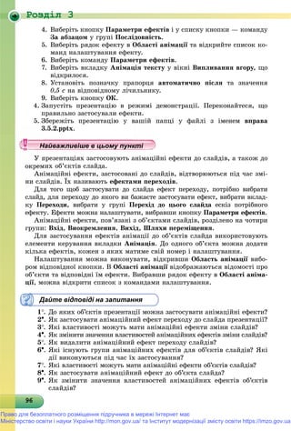 Роздiл 3
9696969696969696969696969696969696969696969696969696969696969696
4. Âèáåðіòü êíîïêó Ïàðàìåòðè åôåêòіâ і ó ñïèñêó êíîïêè — êîìàíäó
Çà àáçàöîì ó ãðóïі Ïîñëіäîâíіñòü.
5. Âèáåðіòü ðÿäîê åôåêòó â Îáëàñòі àíіìàöії òà âіäêðèéòå ñïèñîê êî-
ìàíä íàëàøòóâàííÿ åôåêòó.
6. Âèáåðіòü êîìàíäó Ïàðàìåòðè åôåêòіâ.
7. Âèáåðіòü âêëàäêó Àíіìàöіÿ òåêñòó ó âіêíі Âèïëèâàííÿ âãîðó, ùî
âіäêðèëîñÿ.
8. Óñòàíîâіòü ïîçíà÷êó ïðàïîðöÿ àâòîìàòè÷íî ïіñëÿ òà çíà÷åííÿ
0,5 ñ íà âіäïîâіäíîìó ëі÷èëüíèêó.
9. Âèáåðіòü êíîïêó ÎÊ.
4. Çàïóñòіòü ïðåçåíòàöіþ â ðåæèìі äåìîíñòðàöії. Ïåðåêîíàéòåñÿ, ùî
ïðàâèëüíî çàñòîñóâàëè åôåêòè.
5. Çáåðåæіòü ïðåçåíòàöіþ ó âàøіé ïàïöі ó ôàéëі ç іìåíåì âïðàâà
3.5.2.pptx.
ïðåçåíòàöіÿõ çàñòîñîâóþòü àíіìàöіéíі åôåêòè äî ñëàéäіâ, à òàêîæ äî
ìèõ îá’єêòіâ ñëàéäà.
Àíіìàöіéíі åôåêòè, çàñòîñîâàíі äî ñëàéäіâ, âіäòâîðþþòüñÿ ïіä ÷àñ çìі-
íè ñëàéäіâ. Їõ íàçèâàþòü åôåêòàìè ïåðåõîäіâ.
Äëÿ òîãî ùîá çàñòîñóâàòè äî ñëàéäà åôåêò ïåðåõîäó, ïîòðіáíî âèáðàòè
ñëàéä, äëÿ ïåðåõîäó äî ÿêîãî âè áàæàєòå çàñòîñóâàòè åôåêò, âèáðàòè âêëàä-
êó Ïåðåõîäè, âèáðàòè ó ãðóïі Ïåðåõіä äî öüîãî ñëàéäà åñêіç ïîòðіáíîãî
åôåêòó. Åôåêòè ìîæíà íàëàøòóâàòè, âèáðàâøè êíîïêó Ïàðàìåòðè åôåêòіâ.
Àíіìàöіéíі åôåêòè, ïîâ’ÿçàíі ç îá’єêòàìè ñëàéäіâ, ðîçäіëåíî íà ÷îòèðè
ãðóïè: Âõіä, Âèîêðåìëåííÿ, Âèõіä, Øëÿõè ïåðåìіùåííÿ.
Äëÿ çàñòîñóâàííÿ åôåêòіâ àíіìàöії äî îá’єêòіâ ñëàéäà âèêîðèñòîâóþòü
åëåìåíòè êåðóâàííÿ âêëàäêè Àíіìàöіÿ. Äî îäíîãî îá’єêòà ìîæíà äîäàòè
êіëüêà åôåêòіâ, êîæåí ç ÿêèõ ìàòèìå ñâіé íîìåð і íàëàøòóâàííÿ.
Íàëàøòóâàííÿ ìîæíà âèêîíóâàòè, âіäêðèâøè Îáëàñòü àíіìàöії âèáî-ї
ðîì âіäïîâіäíîї êíîïêè. Â Îáëàñòі àíіìàöії âіäîáðàæàþòüñÿ âіäîìîñòі ïðîї
îá’єêòè òà âіäïîâіäíі їì åôåêòè. Âèáðàâøè ðÿäîê åôåêòó â Îáëàñòі àíіìà-
öії, ìîæíà âіäêðèòè ñïèñîê ç êîìàíäàìè íàëàøòóâàííÿ.
Дайте відповіді на запитання
1. Äî ÿêèõ îá’єêòіâ ïðåçåíòàöії ìîæíà çàñòîñóâàòè àíіìàöіéíі åôåêòè?
2. ßê çàñòîñóâàòè àíіìàöіéíèé åôåêò ïåðåõîäó äî ñëàéäà ïðåçåíòàöії?
3. ßêі âëàñòèâîñòі ìîæóòü ìàòè àíіìàöіéíі åôåêòè çìіíè ñëàéäіâ?
4. ßê çìіíèòè çíà÷åííÿ âëàñòèâîñòåé àíіìàöіéíèõ åôåêòіâ çìіíè ñëàéäіâ?
5. ßê âèäàëèòè àíіìàöіéíèé åôåêò ïåðåõîäó ñëàéäіâ?
6. ßêі іñíóþòü ãðóïè àíіìàöіéíèõ åôåêòіâ äëÿ îá’єêòіâ ñëàéäіâ? ßêі
äії âèêîíóþòüñÿ ïіä ÷àñ їõ çàñòîñóâàííÿ?
7. ßêі âëàñòèâîñòі ìîæóòü ìàòè àíіìàöіéíі åôåêòè îá’єêòіâ ñëàéäіâ?
8. ßê çàñòîñóâàòè àíіìàöіéíèé åôåêò äî îá’єêòà ñëàéäà?
9. ßê çìіíèòè çíà÷åííÿ âëàñòèâîñòåé àíіìàöіéíèõ åôåêòіâ îá’єêòіâ
ñëàéäіâ?
у уц у уц у уц у уц у уц у уц у уц у уц у уц у уц у уайва лив ше в ц о у уНайважливіше в цьому пункНайважливіше в цьому пункНайважливіше в цьому пункНайважливіше в цьому пункНайважливіше в цьому пункНайважливіше в цьому пункНайважливіше в цьому пункНайважливіше в цьому пункНайважливіше в цьому пункНайважливіше в цьому пункНайважливіше в цьому пункНайважливіше в цьому пункНайважливіше в цьому пункНайважливіше в цьому пункНайважливіше в цьому пункНайважливіше в цьому пункНайважливіше в цьому пункНайважливіше в цьому пункНайважливіше в цьому пункНайважливіше в цьому пункНайважливіше в цьому пункНайважливіше в цьому пункНайважливіше в цьому пункНайважливіше в цьому пункНайважливіше в цьому пункНайважливіше в цьому пункНайважливіше в цьому пункНайважливіше в цьому пункНайважливіше в цьому пункНайважливіше в цьому пункНайважливіше в цьому пункНайважливіше в цьому пункНайважливіше в цьому пункНайважливіше в цьому пункНайважливіше в цьому пункНайважливіше в цьому пункНайважливіше в цьому пункНайважливіше в цьому пункНайважливіше в цьому пункНайважливіше в цьому пункНайважливіше в цьому пункНайважливіше в цьому пункНайважливіше в цьому пункНайважливіше в цьому пункНайважливіше в цьому пункНайважливіше в цьому пункНайважливіше в цьому пункН й іН й іН й іН й іН й іН й іН й іН й іН й іН й іН й іН й іН й іН й іН й ій
Право для безоплатного розміщення підручника в мережі Інтернет має
Міністерство освіти і науки України http://mon.gov.ua/ та Інститут модернізації змісту освіти https://imzo.gov.ua
 
