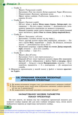 Роздiл 3
9898989898989898989898989898989898989898989898989898989898989898
 Ñëàéä 1:
– Ìàêåò: Òèòóëüíèé ñëàéä;
– Çàãîëîâîê: Ðåâå òà ñòîãíå Äíіïð øèðîêèé. Òàðàñ Øåâ÷åíêî;
– Ïіäçàãîëîâîê: Âèêîíàâ: ïðіçâèùå ó÷íÿ;
– Åôåêò çìіíè ñëàéäіâ: Ðîçäіëåííÿ, òðèâàëіñòü — 1 ñ, Çàñòî-
ñóâàòè äî âñіõ.
 Ñëàéä 2:
– Ìàêåò: Ïóñòèé ñëàéä;
– Îá’єêò: âіäåî ç ôàéëà Âіòåð ïåðåä áóðåþ, Äíіïðî.mp4, âіä-
òâîðåííÿ — Íà âåñü åêðàí, ïî÷àòîê — Àâòîìàòè÷íî, óñòà-
íîâèòè òðèâàëіñòü âіäïîâіäíî äî ìîâíîãî ñóïðîâîäó;
– Ìîâíèé ñóïðîâіä: çàïèñ òåêñòó ïåðøîãî êóïëåòó âіðøà (ïîâíèé
òåêñò ìіñòèòüñÿ ó ôàéëі Ðåâå òà ñòîãíå Äíіïð øèðîêèé.docx).
 Ñëàéä 3:
– Ìàêåò: Çàãîëîâîê і îá’єêò;
– Çàãîëîâîê: І áëіäèé ìіñÿöü íà òó ïîðó…;
– Òåêñò: äðóãèé êóïëåò âіðøà (áåç ìàðêåðіâ), àíіìàöіÿ — Ïî-
ÿâà ç ãðóïè Âõіä, ïàðàìåòðè — Çãîðè, Çà àáçàöîì, àíіìàöіÿ
òåêñòó — àâòîìàòè÷íî ïіñëÿ 0,5 ñ;
– Ìóçè÷íèé ñóïðîâіä: ç ôàéëà Ðåâå òà ñòîãíå Äíіïð øèðîêèé.
mp3, ïî÷àòîê — Äëÿ âñіõ ñëàéäіâ;
– çìіíà ñëàéäà — ÷åðåç 8 ñ.
 Ñëàéä 4:
– Ìàêåò: Äâà îá’єêòè
– Çàãîëîâîê: Ñè÷і â ãàþ ïåðåêëèêàëèñü…;
– Ïåðøèé îá’єêò: òåêñò òðåòüîãî êóïëåòó âіðøà (áåç ìàðêåðіâ);
– Äðóãèé îá’єêò: çîáðàæåííÿ ç ôàéëà Ñè÷і â ãàþ.png, åôåêò
àíіìàöії — Іìïóëüñ ç ãðóïè Âèîêðåìëåííÿ, ïî÷àòîê — Ç ïî-
ïåðåäíіì, òðèâàëіñòü — 4 ñ, ïîâòîðåííÿ — Äî çàâåðøåííÿ
ñëàéäà.
2. Çáåðåæіòü ïðåçåíòàöіþ ó âàøіé ïàïöі ó ôàéëі ç іìåíåì ïðàêòè÷-
íà 3.pptx.
3.6. УПРАВЛІННЯ ПОКАЗОМ ПРЕЗЕНТАЦІЇ.3.6. УПРАВЛІННЯ ПОКАЗОМ ПРЕЗЕНТАЦІЇ.
ДРУКУВАННЯ ПРЕЗЕНТАЦІЇДРУКУВАННЯ ПРЕЗЕНТАЦІЇ
1.1. ßê ìîæíà âñòàíîâèòè іíòåðâàë ÷àñó äëÿ àâòîìàòè÷íîãî çìіíåííÿ ñëàéäіâ?ßê ìîæíà âñòàíîâèòè іíòåðâàë ÷àñó äëÿ àâòîìàòè÷íîãî çìіíåííÿ ñëàéäіâ?
2. Ïіñëÿ íàñòàííÿ ÿêèõ ïîäіé ìîæå âіäáóâàòèñÿ çìіíåííÿ ñëàéäіâ ïðåçåíòà-
öії ïіä ÷àñ її äåìîíñòðàöії?öії ïіä ÷àñ її äåìîíñòðàöії?
3. ßê íàäðóêóâàòè òåêñòîâèé äîêóìåíò; åëåêòðîííі òàáëèöі?
НАЛАШТУВАННЯ ЧАСОВИХ ПАРАМЕТРІВ
ПОКАЗУ ПРЕЗЕНТАЦІЇ
Âè âæå çíàєòå, ÿê ìîæíà ïіä ÷àñ ñòâîðåííÿ ïðåçåíòàöії âêàçàòè äëÿ
êîæíîãî ñëàéäà îêðåìî àáî äëÿ âñіõ ñëàéäіâ іíòåðâàë ÷àñó, ïіñëÿ ÿêîãî
âіäáóäåòüñÿ ïåðåõіä äî ïåðåãëÿäó íàñòóïíîãî ñëàéäà.
Право для безоплатного розміщення підручника в мережі Інтернет має
Міністерство освіти і науки України http://mon.gov.ua/ та Інститут модернізації змісту освіти https://imzo.gov.ua
 