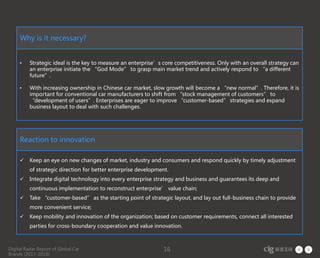Digital Radar Report of Global Car
Brands (2017-2018)
16
Why is it necessary?
• Strategic ideal is the key to measure an enterprise’s core competitiveness. Only with an overall strategy can
an enterprise initiate the “God Mode” to grasp main market trend and actively respond to “a different
future”.
• With increasing ownership in Chinese car market, slow growth will become a “new normal”. Therefore, it is
important for conventional car manufacturers to shift from “stock management of customers” to
“development of users”. Enterprises are eager to improve “customer-based” strategies and expand
business layout to deal with such challenges.
Reaction to innovation
 Keep an eye on new changes of market, industry and consumers and respond quickly by timely adjustment
of strategic direction for better enterprise development.
 Integrate digital technology into every enterprise strategy and business and guarantees its deep and
continuous implementation to reconstruct enterprise’ value chain;
 Take “customer-based” as the starting point of strategic layout, and lay out full-business chain to provide
more convenient service;
 Keep mobility and innovation of the organization; based on customer requirements, connect all interested
parties for cross-boundary cooperation and value innovation.
 