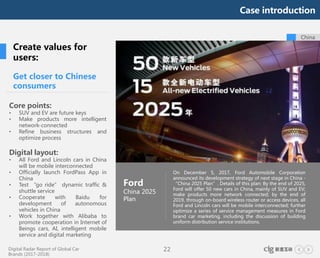 Digital Radar Report of Global Car
Brands (2017-2018)
22
On December 5, 2017, Ford Automobile Corporation
announced its development strategy of next stage in China -
“China 2025 Plan”. Details of this plan: By the end of 2025,
Ford will offer 50 new cars in China, mainly of SUV and EV;
make products more network connected; by the end of
2019, through on-board wireless router or access devices, all
Ford and Lincoln cars will be mobile interconnected; further
optimize a series of service management measures in Ford
brand car marketing, including the discussion of building
uniform distribution service institutions.
China
Ford
China 2025
Plan
Get closer to Chinese
consumers
Core points:
• SUV and EV are future keys
• Make products more intelligent
network-connected
• Refine business structures and
optimize process
Digital layout:
• All Ford and Lincoln cars in China
will be mobile interconnected
• Officially launch FordPass App in
China
• Test “go ride” dynamic traffic &
shuttle service
• Cooperate with Baidu for
development of autonomous
vehicles in China
• Work together with Alibaba to
promote cooperation in Internet of
Beings cars, AI, intelligent mobile
service and digital marketing
Create values for
users:
Case introduction
 