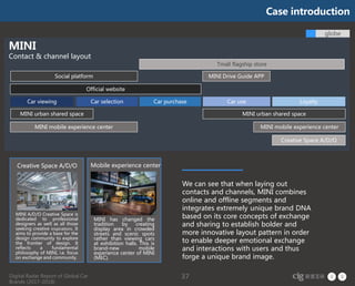 Digital Radar Report of Global Car
Brands (2017-2018)
37
Car viewing Car useCar selection LoyaltyCar purchase
globe
MINI
Contact & channel layout
MINI A/D/O Creative Space is
dedicated to professional
designers as well as all those
seeking creative inspirations. It
aims to provide a base for the
design community to explore
the frontier of design. It
reflects a fundamental
philosophy of MINI, i.e. focus
on exchange and community.
MINI has changed the
tradition by creating
display area in crowded
streets and scenic spots
rather than viewing cars
at exhibition halls. This is
brand-new mobile
experience center of MINI
(MEC).
Creative Space A/D/O Mobile experience center
We can see that when laying out
contacts and channels, MINI combines
online and offline segments and
integrates extremely unique brand DNA
based on its core concepts of exchange
and sharing to establish bolder and
more innovative layout pattern in order
to enable deeper emotional exchange
and interactions with users and thus
forge a unique brand image.
MINI Drive Guide APP
Official website
Social platform
MINI urban shared space MINI urban shared space
MINI mobile experience center
Tmall flagship store
MINI mobile experience center
Creative Space A/D/O
Case introduction
 