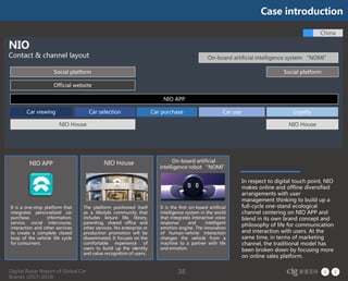 Digital Radar Report of Global Car
Brands (2017-2018)
38
Car viewing Car useCar selection LoyaltyCar purchase
NIO APP
Official website
Social platform Social platform
NIO House NIO House
On-board artificial intelligence system “NOMI”
China
NIO
Contact & channel layout
It is a one-stop platform that
integrates personalized car
purchase, information,
service, social intercourse,
interaction and other services
to create a complete closed
loop of the vehicle life cycle
for consumers.
The platform positioned itself
as a lifestyle community that
includes leisure life, library,
parenting, shared office and
other services. No enterprise or
production promotion will be
disseminated. It focuses on the
comfortable experience of
users to build up the identity
and value recognition of users.
It is the first on-board artificial
intelligence system in the world
that integrates Interactive voice
response and intelligent
emotion engine. The innovation
of human-vehicle interaction
changes the vehicle from a
machine to a partner with life
and emotion.
NIO APP NIO House On-board artificial
intelligence robot “NOMI”
In respect to digital touch point, NIO
makes online and offline diversified
arrangements with user
management thinking to build up a
full-cycle one-stand ecological
channel centering on NIO APP and
blend in its own brand concept and
philosophy of life for communication
and interaction with users. At the
same time, in terms of marketing
channel, the traditional model has
been broken down by focusing more
on online sales platform.
Case introduction
 