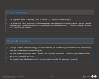 Digital Radar Report of Global Car
Brands (2017-2018)
40
Why is it necessary?
• The corporate needs to develop a kind of culture, i.e.: Sustained customer focus.
• The enterprises today (at least successful enterprises) have employed customer-oriented concept, created
effective digital marketing strategy, and conducted active digital revolution - ( Digital Intelligence Briefing:
2017 Digital Trends- Adobe).
Reaction to innovation
 Through contents, data, technology and other methods, we build ecological communication relationships
with users and start sustainable dialogues;
 We have a deep insight into users’ demand and consumer motivation to promote digital brand content
with more humanistic attribute;
 We provide more valuable contents to serve the users and take the super users seriously.
 