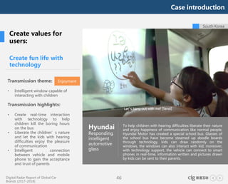 Digital Radar Report of Global Car
Brands (2017-2018)
46
To help children with hearing difficulties liberate their nature
and enjoy happiness of communication like normal people,
Hyundai Motor has created a special school bus. Glasses of
the school bus have become steamed up doodle boards
through technology, kids can draw randomly on the
windows, the windows can also interact with kid; moreover,
with technology support, the vehicle can connect to smart
phones in real-time, information written and pictures drawn
by kids can be sent to their parents.
South Korea
Create fun life with
technology
Hyundai
Responding
intelligent
automotive
glass
Create values for
users:
Transmission theme:
• Intelligent window capable of
interacting with children
Transmission highlights:
• Create real-time interaction
with technology to help
children kill the boring hours
on the bus
• Liberate the children’s nature
and let the kids with hearing
difficulties enjoy the pleasure
of communication
• Intelligent connection
between vehicle and mobile
phone to gain the acceptance
and trust of parents
Enjoyment
Case introduction
 