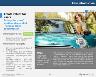 Digital Radar Report of Global Car
Brands (2017-2018)
47
MINI cooperated with fashion blogger Becky to first launch
a limited-edition car on the Wechat public account
“Becky’s Fantasy”. Becky has tailored two Wechat
advertorial push and made an advertising film for the car.
On the day of sales, 100 cars had been sold in 4 minutes at
a price of RMB 285,000 each. This crossover with fashion
blogger has brought a different buying experience to the
audience for MINI brand.
China
Satisfy the users’
spiritual demand of
“unique label
consumption”
MINI
Cooperate
with fashion
blogger to sell
cars on public
account
Create values for
users:
Transmission theme:
• Cooperate with fashion blogger to
sell cars with social platform
Transmission highlights:
• Win-win co-operation of classic IP
and buyer IP
• In early stage, put out burning
values with real content to activate
consumers’ psychology of panic-
buying
• Purchase channel tied with
information channel to shorten the
sales path
• Initiate a new car sales method
conforming with the users’
psychology of pursuing
uniqueness
Personality
Case introduction
 