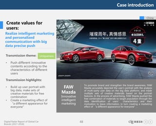 Digital Radar Report of Global Car
Brands (2017-2018)
48
To promote brand and strengthen the brand awareness, FAW
Mazda accurately depicted the user's portrait with the analysis
of multi-party user data on the big data platform, and made
multiple sets of creative materials based on the portrait
features. In the process of advertising, FAW Mazda pushed the
free combination of materials to target population through the
data identification of users’ characteristics and their
motivation to leave information, in turn creating a marketing
effect of “a different appearance for everyone”.
China
Realize intelligent marketing
and personalized
communication with big
data precise push
FAW
Mazda
Innovative
intelligent
marketing
Create values for
users:
Transmission theme:
• Push different innovative
contents according to the
characteristics of different
users
Transmission highlights:
• Build up user portrait with
big data, make sets of
creative materials for free
combination
• Create a marketing effect of
“a different appearance for
everyone”
Uniqueness
Case introduction
 