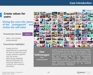 Digital Radar Report of Global Car
Brands (2017-2018)
49
In order to reactivate fans and promote brand reputation,
FAW-Volkswagen Golf has designed a campaign of fans
endorsement. In the early stage, Golf has gathered quick
attention by publishing true story of car owners through
KOL and recruiting fans to shoot endorsement
advertisement online. Then Golf customized
advertisement for the fans / car owners recruited and
release the advertisements through Wechat Moments to
every advertising spokesperson for the sustained
expansion of brand’s reputation.
China
Giving the users the status
of the “protagonist” and
realize the self-value
Faw
Volkswagen
Fans
endorsement
Create values for
users:
Transmission theme:
• Fans / car owners
endorsement
Transmission highlights:
• Create the first
advertisement customized
for fans to make the users
create contents together
with the brand
• Advertising targeting
Wechat Moments for
booming attention of
contents and sustained
spreading
Status
Case introduction
 