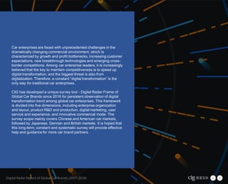 Digital Radar Report of Global Car
Brands (2017-2018)
5
Car enterprises are faced with unprecedented challenges in the
dramatically changing commercial environment, which is
characterized by growth and profit bottlenecks, increasing customer
expectations, new breakthrough technologies and emerging cross-
border competitions. Among car enterprise leaders, it is increasingly
believed that the key to maintain competitiveness is to speed up
digital transformation, and the biggest threat is also from
digitalization. Therefore, a constant “digital transformation” is the
only way for traditional car enterprises.
CIG has developed a unique survey tool - Digital Radar Frame of
Global Car Brands since 2016 for persistent observation of digital
transformation trend among global car enterprises. This framework
is divided into five dimensions, including enterprise organization
and layout, product R&D and production, digital marketing, user
service and experience, and innovative commercial mode. The
survey scope mainly covers Chinese and American car markets,
followed by Japanese, German and British markets. It is hoped that
this long-term, constant and systematic survey will provide effective
help and guidance for more car brand partners.
Digital Radar Report of Global Car Brands (2017-2018)
 