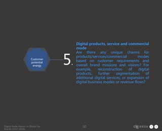 Digital Radar Report of Global Car
Brands (2017-2018)
50
Digital products, service and commercial
mode
Are there any unique charms for
products/services/commercial modes
based on customer requirements and
overall brand missions and visions? For
example, reconstruction of digital
products, further segmentation of
additional digital services, or expansion of
digital business modes or revenue flows?
5.
Customer
potential
energy
 