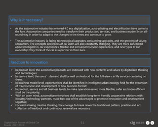 Digital Radar Report of Global Car
Brands (2017-2018)
51
Why is it necessary?
• As the automotive industry has entered 4.0 era, digitalization, auto-piloting and electrification have come to
the fore. Automotive companies need to transform their production, services, and business models in an all-
round way in order to adapt to the changes in the times and continue to grow.
• The automotive industry is facing technological upgrades, consuming upgrades, and the growing of young
consumers. The concepts and needs of car users are also constantly changing. They are more concerned
about intelligent in-car experiences, flexible and convenient service experiences, and new types of car
ownership; they think of the car as a partner in their lives.
Reaction to innovation
 In product level, the automotive products are endowed with new contents and values by digitalized thinking
and technologies;
 In service level, the users’ demand shall be well understood for the full-view car life services centering on
them;
 In business model level, opportunities shall be identified in intelligent urban ecology field for the expansion
of travel service and development of new business format;
 In product, service and all business levels, to make operation easier, more flexible, safer and more efficient
shall be the priority;
 With an open mind, automotive enterprises shall establish long-term friendly cooperative relations with
industry/technology partners, make best use of the advantages to promote innovation and development
together;
 Forward-looking creative thinking, the courage to break down the traditional pattern, practice and act,
collection of feedback and continuous renewal are necessary.
 