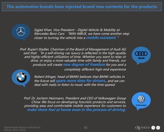 Digital Radar Report of Global Car
Brands (2017-2018)
56
Sajjad Khan, Vice President - Digital Vehicle & Mobility at
Mercedes Benz Cars: “With MBUX, we have come another step
closer to turning the vehicle into a mobile assistant. ”
Prof. Rupert Stadler, Chairman of the Board of Management of Audi AG
said that: “In a self-driving car, luxury is reflected in the high-quality
and highly-efficient utilization of time. Whether you want to relax or
drive, or enjoy a more valuable time with family and friends, our
products will create new degree of freedom for you and a
completely different high-end experience
Robert Irlinger, head of BMWi believes that BMWi vehicles in
the future will spare more time for drivers,, and we can
deal with mails or listen to music with the time spared.
Prof. Dr. Jochem Heizmann, President and CEO of Volkswagen Group
China: We focus on developing futuristic products and services,
providing easy and comfortable mobile experience for customers to
make them feel at home even in the process of driving.
The automotive brands have injected brand new contents for the products
 