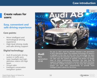 Digital Radar Report of Global Car
Brands (2017-2018)
58
On July 11, 2017, Audi has officially released a new generation
of A8 in Barcelona, Spain. The autopilot technology on board is
a highlight of the new car this time; the technology has been
named as Audi AI automatic driving system in traffic jams that
can take over the control of vehicles, and drivers no longer
need to drive continuously. Moreover, the new Audi A8
supports intelligent conversation function, with which the driver
can activate multiple functions in car by voice; the navigation
system can even learn autonomously to provide more
intelligent search advice for the driver.
globe
Audi
New
generation
of A8
Easy, convenient and
safe driving experience
Core points:
• More intelligent and
technological driving
experience
• High-level driving mode
and safe driving support
Digital technology:
• Audi AI automatic driving
system in traffic jams
• Laser headlight and high-
definition matrix LED high
beam
• Virtual cabin
• Intelligent conversation
navigation system
Create values for
users:
Case introduction
 