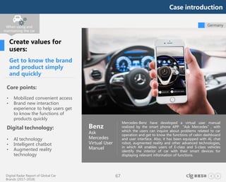 Digital Radar Report of Global Car
Brands (2017-2018)
67
Germany
Get to know the brand
and product simply
and quickly
Core points:
• Mobilized convenient access
• Brand new interaction
experience to help users get
to know the functions of
products quickly
Digital technology:
• AI technology
• Intelligent chatbot
• Augmented reality
technology
Mercedes-Benz have developed a virtual user manual
realized by the smart phone APP “Ask Mercedes”, with
which the users can inquire about problems related to car
operation and get to know the functions of cabin dashboard
and user interface. Also, it has been equipped with AI, chat
robot, augmented reality and other advanced technologies,
in which AR enables users of E-class and S-class vehicles
identify the interior of car with their smart devices for
displaying relevant information of functions.
Benz
Ask
Mercedes
Virtual User
Manuel
Create values for
users:
When using and
maintaining the car
Case introduction
 