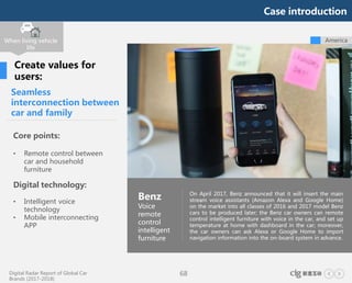 Digital Radar Report of Global Car
Brands (2017-2018)
68
Seamless
interconnection between
car and family
Core points:
• Remote control between
car and household
furniture
Digital technology:
• Intelligent voice
technology
• Mobile interconnecting
APP
On April 2017, Benz announced that it will insert the main
stream voice assistants (Amazon Alexa and Google Home)
on the market into all classes of 2016 and 2017 model Benz
cars to be produced later; the Benz car owners can remote
control intelligent furniture with voice in the car, and set up
temperature at home with dashboard in the car; moreover,
the car owners can ask Alexa or Google Home to import
navigation information into the on-board system in advance.
Benz
Voice
remote
control
intelligent
furniture
When living vehicle
life
Create values for
users:
America
Case introduction
 