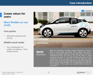 Digital Radar Report of Global Car
Brands (2017-2018)
74
America
More flexible car use
mode
Core points:
• Alternate shared travel
service
Mobile travel mode:
• The combination of
online car hailing + time-
shared rental
BMW
ReachNow
BMW has established mobility company ReachNow to form a
fleet of 700 coupes and SUVs. The company has tried a
business mode that combines shared travel with car sharing. A
professional driver can rent a car of the fleet to serve
customers like Uber or Lyft. After finished using the car, the
professional driver can park the car on the street for other
private users to reserve and drive, this is more like Car2go and
Maven of GM. Steve Banfield, CEO of ReachNow has said that
the flexibility of this mode can provide better services to
consumers.
Create values for
users:
Case introduction
 