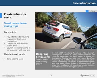 Digital Radar Report of Global Car
Brands (2017-2018)
75
Travel convenience
during trips
Core points:
• Pay attention to traveling
requirements of users
during trips
• Cooperate with B&Bs in
scenic areas
• Launch scene marketing in
combination with tourism
Mobile travel mode:
• Time sharing lease
DongFeng
FengGuang
Cars in scenic
area Sharing
project
In April 2017, DongFeng FengGuang “Car Sharing”
campaign was launched in Lijiang, Yunnan where first 100
DongFeng FengGuang 580 were parked at several hot
destinations. Tourists can take and return DongFeng
FengGuang 580 at B&Bs, airports, scenic areas and railway
stations conveniently. This project is implemented together
with local B&Bs. Tourists stayed in designated B&Bs can
enjoy free FengGuang 580 experience service, including
airport transfer and self-driving tour services.
Create values for
users:
China
Case introduction
 